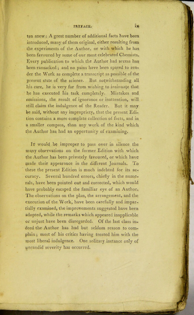 ten anew: A great number of additional facts have been introduced, many of them original, either resulting from the experiments of the Author, or with which he has been favoured by some of our most celebrated Chemists. Every publication to which the Author had access ha$ been ransacked ; and no pains have been spared to ren- der the Work as complete a transcript as possible of the present state of the science. But notwithstanding all his care, he is very far from wishing to insinuate that he has executed his task completely. Mistakes and omissions, the result of ignorance or inattention, will still claim the indulgence of the Reader. But it may- be said, without any impropriety, that the present Edi- tion contains a more complete collection ot facts, and in a smaller compass, than any work of the kind which the Author has had an opportunity of examining. It would be improper to pass over in silence the many observations on the former Edition with which the Author has been privately favoured, or which have made their appearance in the different Journals. To these the present Edition is much indebted for its ac- curacy. Several hundred errors, chiefly in the nume- rals, have been pointed out and corrected, which would have probably escaped the familiar eye of an Author, The observations on the plan, the arrangement, and the execution of the Work, have been carefully and impar- tially examined, the improvements suggested have been adopted, while the remarks which appeared inapplicable or unjust have been disregarded. Of the last class in- deed the Author has had but seldom reason to com- plain ; most of his critics having treated him with the most liberal indulgence. One solitary instance only of pncandid severity has occurred.