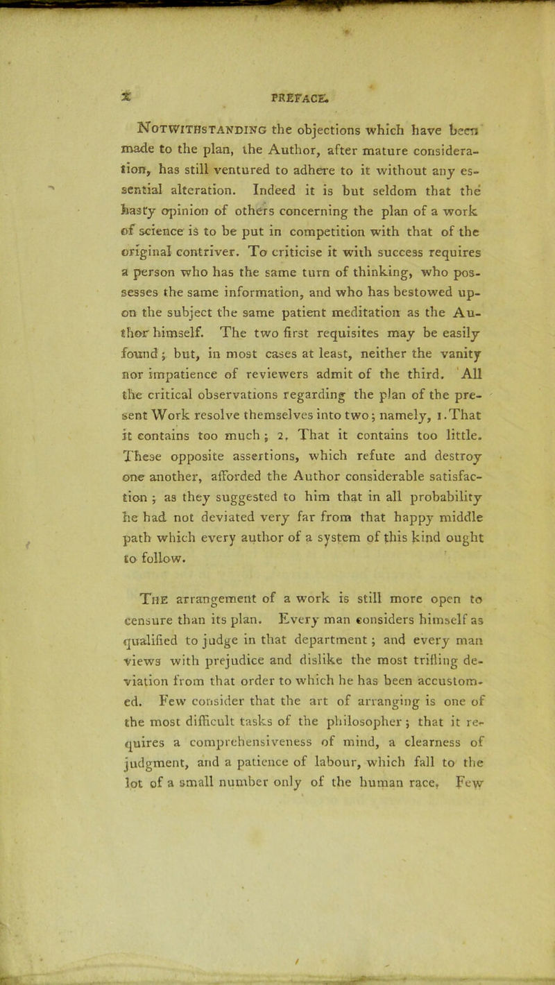 Notwithstanding the objections which have been made to the plan, the Author, after mature considera- tion, has still ventured to adhere to it without any es- sential alteration. Indeed it is but seldom that the hasty opinion of others concerning the plan of a work of science is to be put in competition with that of the original contriver. To criticise it with success requires a person who has the same turn of thinking, who pos- sesses the same information, and who has bestowed up- on the subject the same patient meditation as the Au- thor himself. The two first requisites may be easily found; but, in most cases at least, neither the vanity nor impatience of reviewers admit of the third. All the critical observations regarding the plan of the pre- sent Work resolve themselves into two; namely, i .That it contains too much ; 2, That it contains too little. These opposite assertions, which refute and destroy one another, afforded the Author considerable satisfac- tion ; as they suggested to him that in all probability he had not deviated very far from that happy middle path which every author of a system of this kind ought to follow. The arrangement of a work is still more open to censure than its plan. Every man considers himself as qualified to judge in that department; and every man views with prejudice and dislike the most trifling de- viation from that order to which he has been accustom- ed. Few consider that the art of arranging is one of the most difficult tasks of the philosopher ; that it re- quires a comprehensiveness of mind, a clearness of judgment, and a patience of labour, which fall to the lot of a small number ouly of the human race. Few
