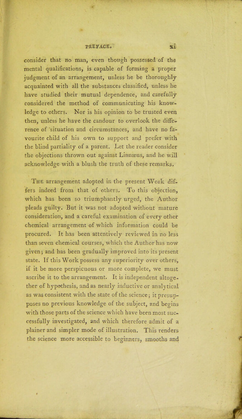 consider that no man, even though possessed of the mental qualifications, is capable of forming a proper judgment of an arrangement, unless he be thoroughly acquainted with all the substances classified, unless he have studied their mutual dependence, and carefully considered the method of communicating his know- ledge to others. Nor is his opinion to be trusted even then, unless he have the candour to overlook the diffe- rence of 'situation and circumstances, and have no fa- vourite child of his own to support and prefer with the blind partiality of a parent. Let the reader consider the objections thrown out against Linnaeus, and he will acknowledge with a blush the truth of these remarks. The arrangement adopted in the present Work dif- fers indeed from that of others. To this objection, which has been so triumphantly urged, the Author pleads guilty. But it was not adopted without mature consideration, and a careful examination of every other chemical arrangement of which information could be procured. It has been attentively reviewed in no less than seven chemical courses, which the Author has now given; and has been gradually improved into its present state. If this Work possess any superiority over others, if it be more perspicuous or more complete, we must ascribe it to the arrangement. It is independent altoge- ther of hypothesis, and as nearly inductive or analytical as was consistent with the state of the science; it presup- poses no previous knowledge of the subject, and begins with those parts of the science which have been most suc- cessfully investigated, and which therefore admit of a plainer and simpler mode of illustration. This renders the science more accessible to beginners, smooths and