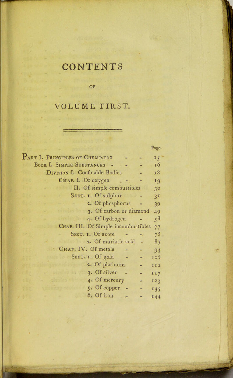 CONTENTS OF VOLUME FIRST. art I. Principles of Chemistry Page. Book I. Simple Substances - - 16 Division I. Confinable Bodies - 18 Chap. I. Of oxygen - *9 II. Of simple combustibles 3° Sect. i. Of sulphur - 31 2. Of phosphorus - 39 3. Of carbon or diamond 49 4. Of hydrogen - 53 Chap. III. Of Simple incombustibles 77 Sect. i. Of azote 78 2. Of muriatic acid - 87 Chap. IV. Of metals - 93 Sect. i. Of gold - 106 2. Of platinum - 112 3. Of silver - 117 4. Of mercury - I23 5. Of copper - - *35 6. Of iron - 144