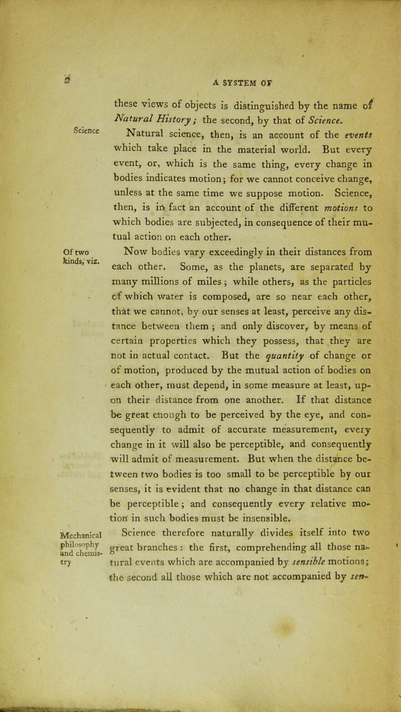 2 Science Of two kinds, viz. Mechanical philosophy and chemis- try these views of objects is distinguished by the name of Natural History ; the second, by that of Science. Natural science, then, is an account of the events which take place in the material world. But every event, or, which is the same thing, every change in bodies indicates motion; for we cannot conceive change, unless at the same time we suppose motion. Science, then, is in fact an account of the different motions to which bodies are subjected, in consequence of their mu- tual action on each other. Now bodies vary exceedingly in their distances from each other. Some, as the planets, are separated by many millions of miles; while others, as the particles of which water is composed, are so near each other, that we cannot, by our senses at least, perceive any dis- tance between them ; and only discover, by means of certain properties which they possess, that they are not in actual contact. But the quantity of change or of motion, produced by the mutual action of bodies on each other, must depend, in some measure at least, up- on their distance from one another. If that distance be great enough to be perceived by the eye, and con- sequently to admit of accurate measurement, every change in it will also be perceptible, and consequently will admit of measurement. But when the distance be- tween two bodies is too small to be perceptible by our senses, it is evident that no change in that distance can be perceptible; and consequently every relative mo- tion in such bodies must be insensible. Science therefore naturally divides itself into two great branches : the first, comprehending all those na- tural events which are accompanied by sensible motions; the second all those which are not accompanied by sen*