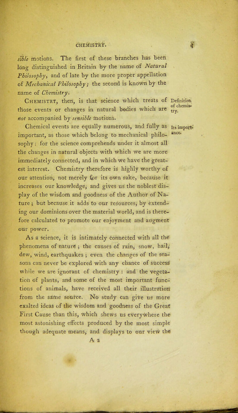 stble motions. The first of these branches has been long distinguished in Britain by the name of Natural Philosophy, and of late by the more proper appellation of Mechanical Philosophy ; the second is known by the name of Chemistry. Chemistry, then, is that science which treats of Definition those events or changes in natural bodies which are try> riot accompanied by sensible motions. Chemical events are equally numerous, and fully as its import*' important, as those which belong to mechanical philo- ance< sophy : for the science comprehends under it almost all the changes in natural objects with which we are more immediately connected, and in which we have the great- est interest. Chemistry therefore is highly worthy of our attention, not merely for its own sake, because it increases our knowledge, and gives us the noblest dis- play of the wisdom and goodness of the Author of Na- ture ; but because it adds to our resources, by extend- ing our dominions over the material world, and is there- fore calculated to promote our enjoyment and augment our power. Asa science, it is intifnately connected with all the phenomena of nature ; the causes of rain, snow, hail, dew, wind, earthquakes ; even the changes of the sea- sons can never be explored with any chance of success while we are ignorant of chemistry : and the vegeta- tion of plants, and some of the most important func- tions of animals, have received all their illustration1 from the same source. No study can give us more exalted ideas of the wisdom and goodness of the Great First Cause than this, which shews us everywhere the most astonishing effects produced by the most simple though adequate means, and displays to our view the A a