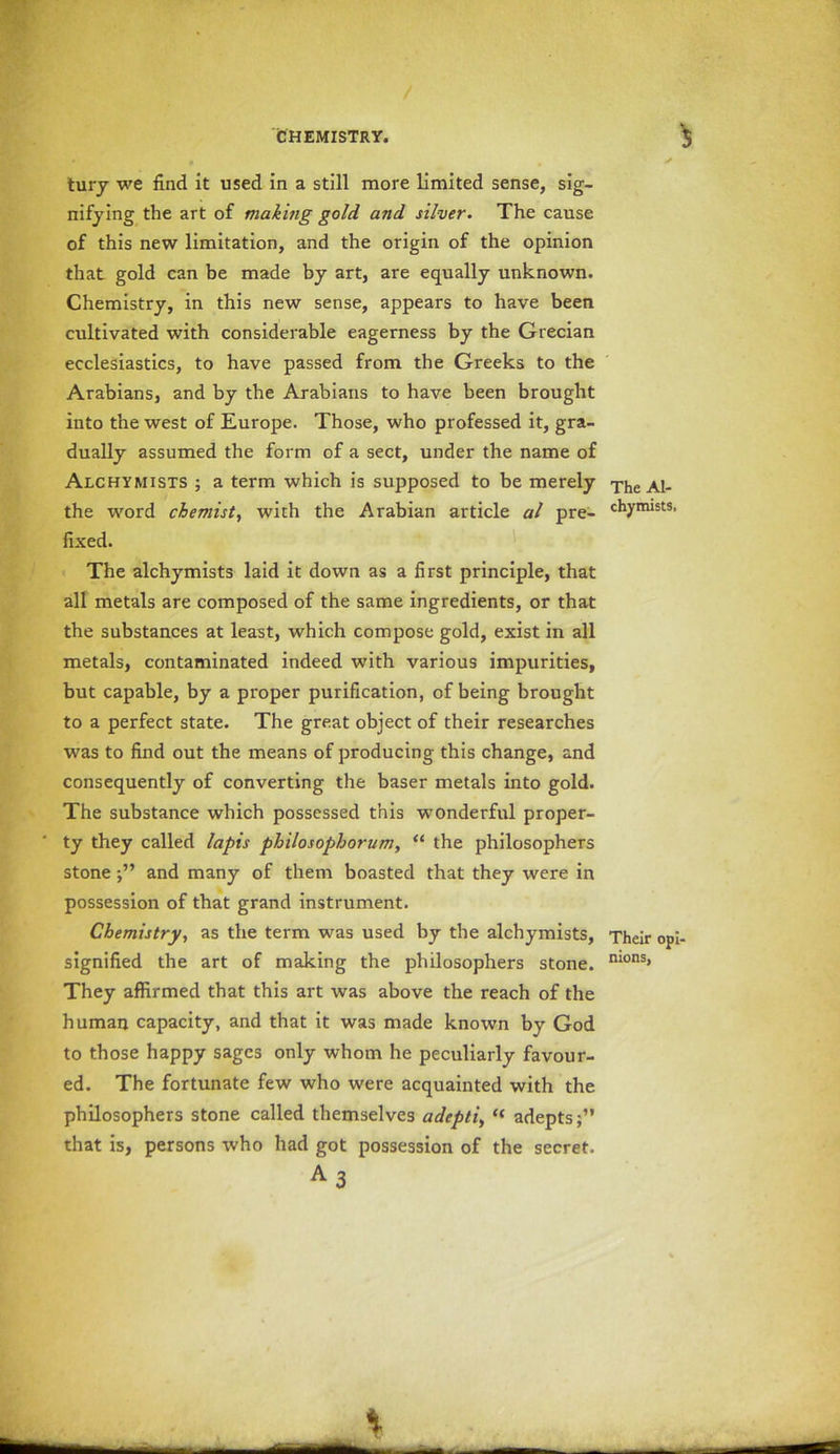 tury we find it used in a still more limited sense, sig- nifying the art of making gold and silver. The cause of this new limitation, and the origin of the opinion that gold can be made by art, are equally unknown. Chemistry, in this new sense, appears to have been cultivated with considerable eagerness by the Grecian ecclesiastics, to have passed from the Greeks to the Arabians, and by the Arabians to have been brought into the west of Europe. Those, who professed it, gra- dually assumed the form of a sect, under the name of Alchymists ; a term which is supposed to be merely The Al- the word chemist, with the Arabian article al pre- c^17irust3, fixed. The alchymists laid it down as a first principle, that all metals are composed of the same ingredients, or that the substances at least, which compose gold, exist in all metals, contaminated indeed with various impurities, but capable, by a proper purification, of being brought to a perfect state. The great object of their researches was to find out the means of producing this change, and consequently of converting the baser metals into gold. The substance which possessed this wonderful proper- ty they called lapis philosophorum, “ the philosophers stoneand many of them boasted that they were in possession of that grand instrument. Chemistry, as the term was used by the alchymists, Their opi- signified the art of making the philosophers stone. n*ons> They affirmed that this art was above the reach of the human capacity, and that it was made known by God to those happy sages only whom he peculiarly favour- ed. The fortunate few who were acquainted with the philosophers stone called themselves adept's, “ adepts;” that is, persons who had got possession of the secret.