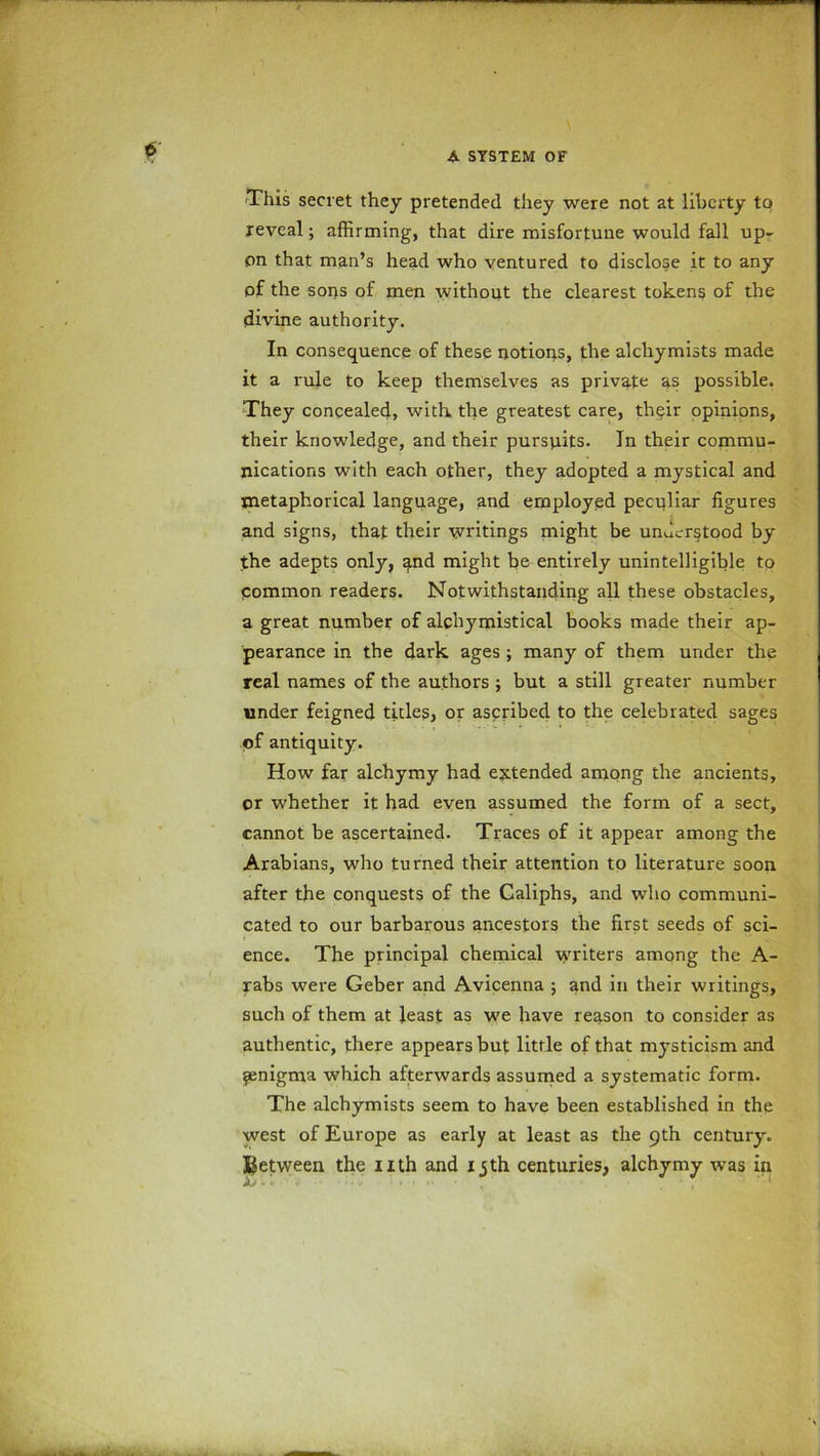 This secret they pretended they were not at liberty to reveal; affirming, that dire misfortune would fall up- on that man’s head who ventured to disclose it to any of the sons of men without the clearest tokens of the divine authority. In consequence of these notions, the alchymists made it a rule to keep themselves as private as possible. They concealed, with, the greatest care, their opinions, their knowledge, and their pursuits. In their commu- nications with each other, they adopted a mystical and metaphorical language, and employed peculiar figures and signs, that their writings might be understood by the adepts only, and might be entirely unintelligible to Common readers. Notwithstanding all these obstacles, a great number of alchymistical books made their ap- pearance in the dark ages ; many of them under the real names of the authors ; but a still greater number under feigned tides, or ascribed to the celebrated sages ©f antiquity. How far alchymy had extended among the ancients, or whether it had even assumed the form of a sect, cannot be ascertained. Traces of it appear among the Arabians, who turned their attention to literature soon after the conquests of the Caliphs, and who communi- cated to our barbarous ancestors the first seeds of sci- ence. The principal chemical writers among the A- rabs were Geber and Avicenna ; and in their writings, such of them at least as we have reason to consider as authentic, there appears but little of that mysticism and ipenigma which afterwards assumed a systematic form. The alchymists seem to have been established in the west of Europe as early at least as the 9th century.