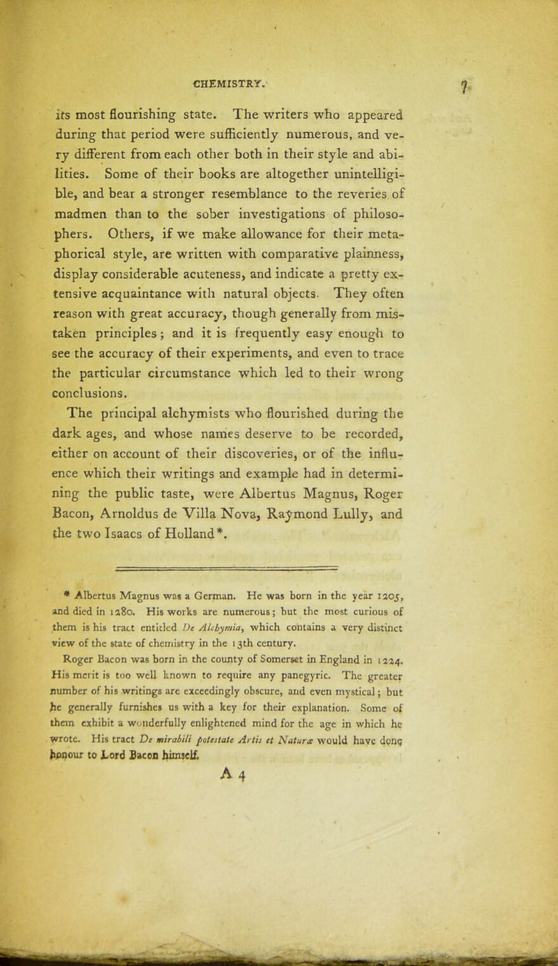 its most flourishing state. The writers who appeared during that period were sufficiently numerous, and ve- ry different from each other both in their style and abi- lities. Some of their books are altogether unintelligi- ble, and bear a stronger resemblance to the reveries of madmen than to the sober investigations of philoso- phers. Others, if we make allowance for their meta- phorical style, are written with comparative plainness, display considerable acuteness, and indicate a pretty ex- tensive acquaintance with natural objects. They often reason with great accuracy, though generally from mis- taken principles; and it is frequently easy enough to see the accuracy of their experiments, and even to trace the particular circumstance which led to their wrong conclusions. The principal alchymists who flourished during the dark ages, and whose names deserve to be recorded, either on account of their discoveries, or of the influ- ence which their writings and example had in determi- ning the public taste, were Albertus Magnus, Roger Bacon, Arnoldus de Villa Nova, Raymond Lully, and the two Isaacs of Holland*. * Albertus Magnus was a German. He was born in the year 1305, and died in 1380. His works are numerous; but the most curious of them is his tract entided De AIcbymia, which contains a very distinct view of the state of chemistry in the 13th century. Roger Bacon was born in the county of Somerset in England in 1324. His merit is too well known to require any panegyric. The greater number of his writings are exceedingly obscure, and even mystical; but he generally furnishes us with a key for their explanation. Some of them exhibit a wonderfully enlightened mind for the age in which he wrote. His tract De mirabili potestate Artis et Natures would have done honour to Lord Bacon himself.