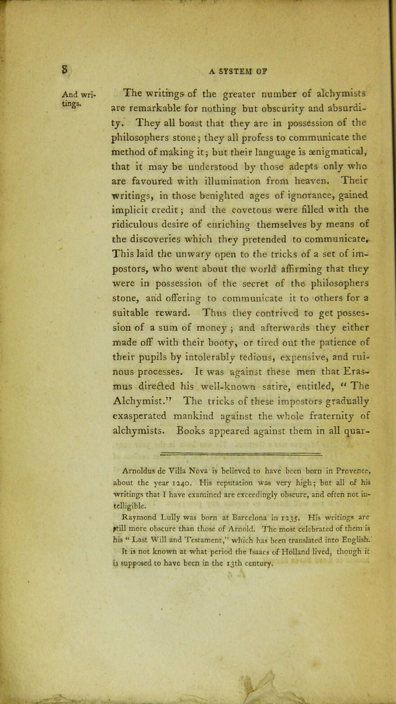 B And wri- tings. The writings- of the greater number of alchymists are remarkable for nothing but obscurity and absurdi- ty. They all boast that they are in possession of the philosophers stone; they all profess to communicate the method of making it; but their language is aenigmatical, that it may be understood by those adepts only who are favoured with illumination from heaven. Their writings, in those benighted ages of ignorance, gained implicit credit; and the covetous were filled with the ridiculous desire of enriching themselves by means of the discoveries which they pretended to communicate. This laid the unwary open to the tricks of a set of im- postors, who went about the world affirming that they were in possession of the secret of the philosophers stone, arid offering to communicate it to others for a suitable reward. Thus they contrived to get posses- sion of a sum of money ; and afterwards they either made off with their booty, or tired out the patience of their pupils by intolerably tedious, expensive, and rui- nous processes. It was against these men that Eras- mus directed his well-known satire, entitled, “ The Alchymist.” The tricks of these impostors gradually exasperated mankind against the whole fraternity of alchymists. Books appeared against them in all quar- Arnoldus dc Villa Nova is believed to have been born in Provence, about the year 1240. His reputation was very high; but all of his writings that I have examined are exceedingly obscure, and often not in- telligible. Raymond Lully was born at Barcelona in 1235. His writings are 0till more obscure than those of Arnold. The most celebrated of them is his “ Last Will and Testament,” which has been translated into English. It is not known at what period the Isaacs of Holland lived, though it is supposed to have been in the 13th century.