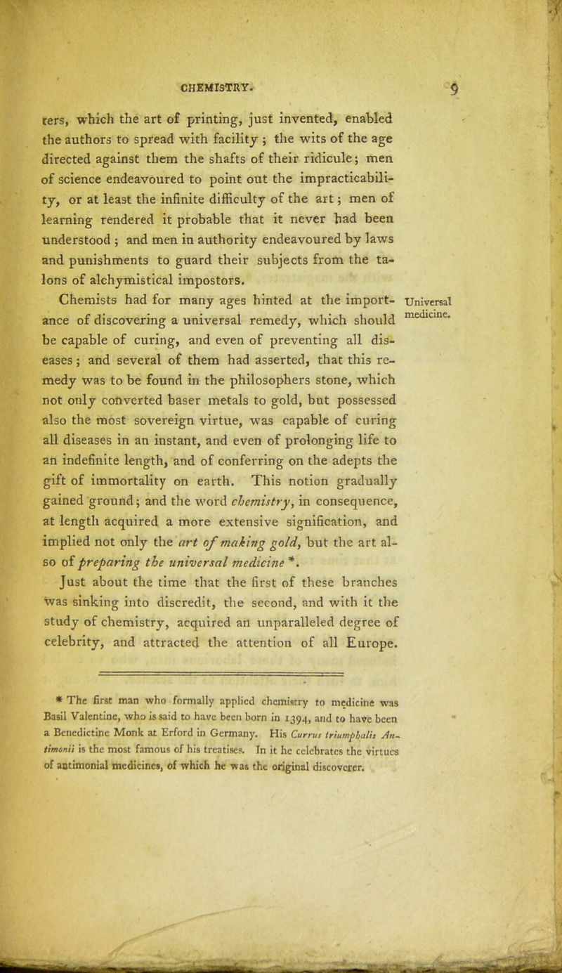 ters, which the art of printing, just invented, enabled the authors to spread with facility ; the wits of the age directed against them the shafts of their ridicule; men of science endeavoured to point out the impracticabili- ty, or at least the infinite difficulty of the art; men of learning rendered it probable that it never had been understood ; and men in authority endeavoured by laws and punishments to guard their subjects from the ta- lons of alchymistical impostors. Chemists had for many ages hinted at the import- ance of discovering a universal remedy, which should be capable of curing, and even of preventing all dis- eases ; and several of them had asserted, that this re- medy was to be found in the philosophers stone, which not only converted baser metals to gold, but possessed also the most sovereign virtue, was capable of curing all diseases in an instant, and even of prolonging life to an indefinite length, and of conferring on the adepts the gift of immortality on earth. This notion gradually gained ground; and the word chemistry, in consequence, at length acquired a more extensive signification, and implied not only the art of making gold, but the art al- so of preparing the universal medicine *. Just about the time that the first of these branches was sinking into discredit, the second, and with it the study of chemistry, acquired an unparalleled degree of celebrity, and attracted the attention of all Europe. * The first man who formally applied chemistry to medicine was Basil Valentine, who is said to have been born in 1394, and to have been a Benedictine Monk at Erford in Germany. His Currus iriumpbalit 4n~ timonii is the most famous of his treatises. In it he celebrates the virtues of antimonial medicines, of which he was the original discoverer. Universal medicine.