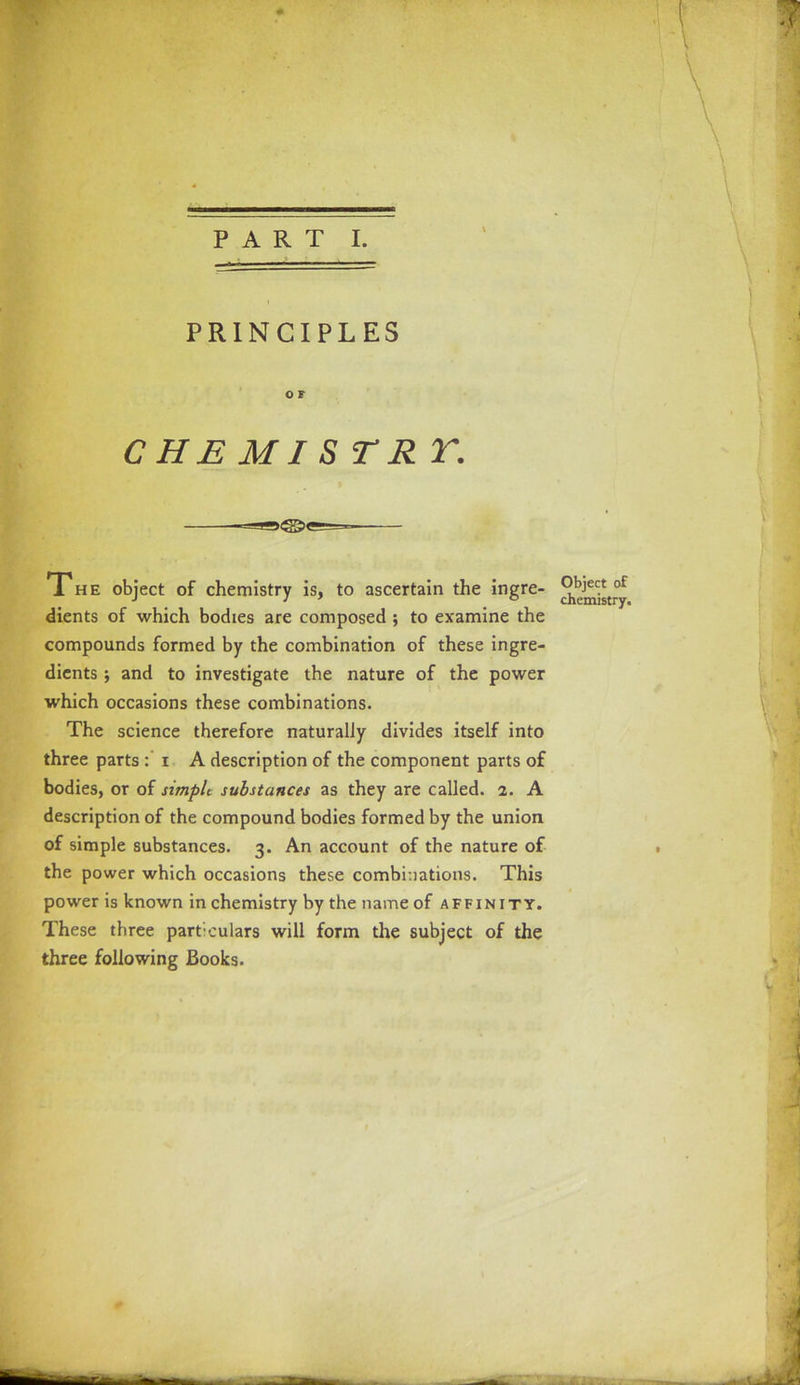 PART I. PRINCIPLES O F CHE MI S TE V. The object of chemistry is, to ascertain the ingre- Object of dients of which bodies are composed ; to examine the compounds formed by the combination of these ingre- dients ; and to investigate the nature of the power which occasions these combinations. The science therefore naturally divides itself into three parts : i A description of the component parts of bodies, or of simple substances as they are called. 2. A description of the compound bodies formed by the union of simple substances. 3. An account of the nature of the power which occasions these combinations. This power is known in chemistry by the name of affinity. These three particulars will form the subject of the three following Books.