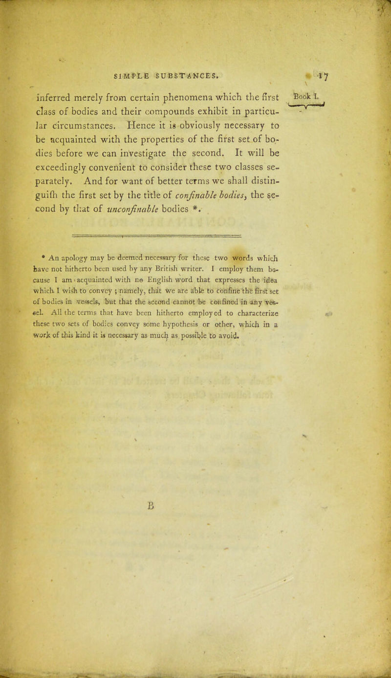 SIMPLE SUESTANCES. *7 inferred merely from certain phenomena which the first class of bodies and their compounds exhibit in particu- lar circumstances. Hence it is obviously necessary to be acquainted with the properties of the first set of bo- dies before we can investigate the second. It will be exceedingly convenient to consider these two classes se- parately. And for want of better terms we shall distin- guifh the first set by the title of conjinable bodies, the se- cond by that of unconfinable bodies *. Book I. ' i ■ j i • An apology may be deemed necessary for these two words which have not hitherto been used by any British writer. I employ them bo- cause I am acquainted with no English word that expresses the idea which I wish to convey ; namely, that wre are able to confine the first set of bodies in vessels, but that the second cannot be confined in any ves- sel. All the terms that have been hitherto employ ed to characterize these two sets of bodies convey some hypothesis or other, wdiich in a work of this kind it is necessary as much as possible to avoid.