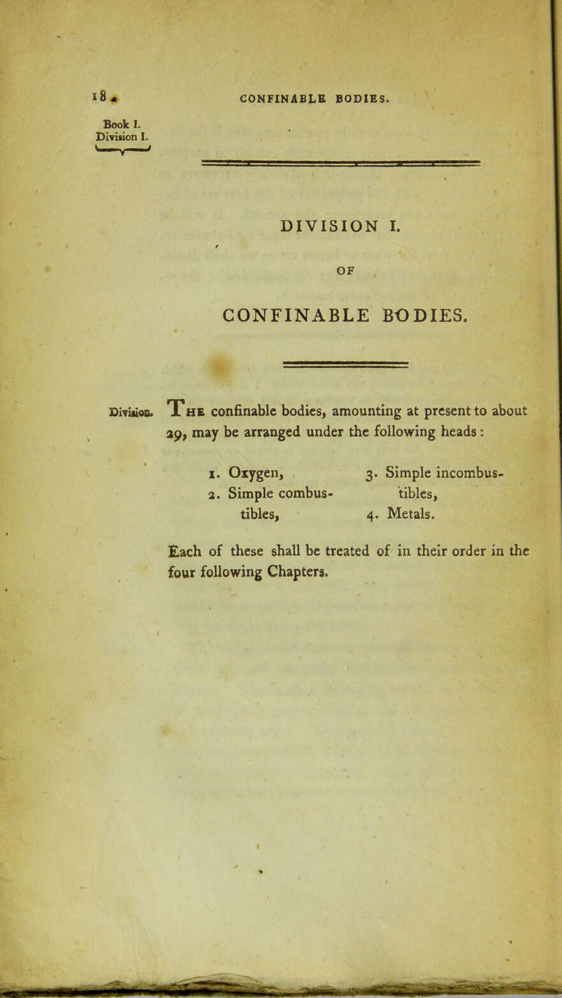1841 Book I. Division I. \ DIVISION I. OF CONFINABLE BODIES. Division. The confinable bodies, amounting at present to about 29, may be arranged under the following heads: x. Oxygen, 3. Simple incombus- 2. Simple combus- tibles, tibles, 4. Metals. Each of these shall be treated of in their order in the four following Chapters.