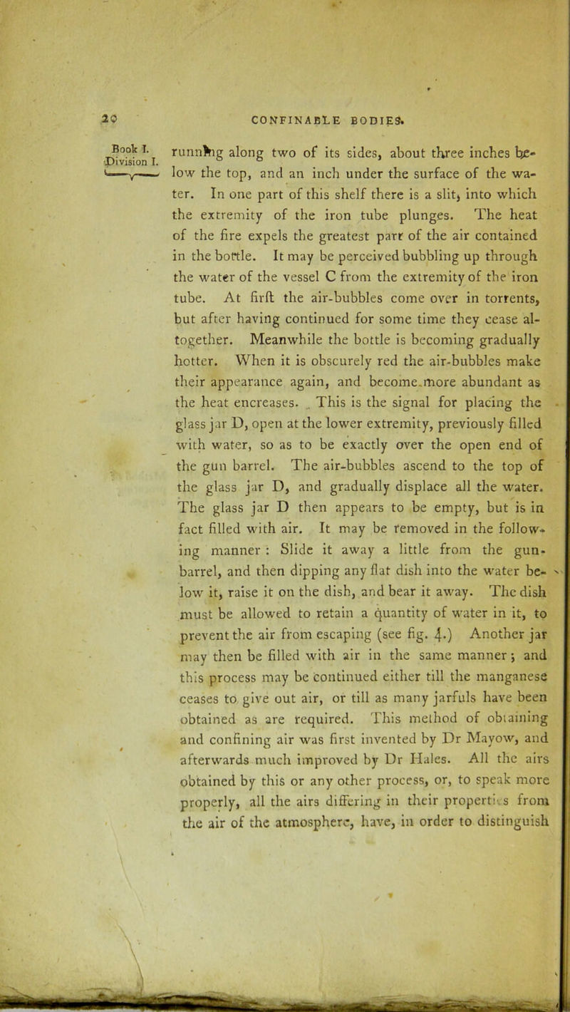 Boole I. Division I. running along two of its sides, about three inches be- low the top, and an inch under the surface of the wa- ter. In one part of this shelf there is a slit4 into which the extremity of the iron tube plunges. The heat of the fire expels the greatest parr of the air contained in the bottle. It may be perceived bubbling up through the water of the vessel C from the extremity of the iron tube. At firft the air-bubbles come over in torrents, but after having continued for some time they cease al- together. Meanwhile the bottle is becoming gradually hotter. When it is obscurely red the air-bubbles make their appearance again, and become,more abundant as the heat encreases. .. This is the signal for placing the glass jar D, open at the lower extremity, previously filled with water, so as to be exactly over the open end of the gun barrel. The air-bubbles ascend to the top of the glass jar D, and gradually displace all the water. The glass jar D then appears to be empty, but is in fact filled with air. It may be removed in the follow- ing manner : Slide it away a little from the gun- barrel, and then dipping any flat dish into the water be- low it, raise it on the dish, and bear it away. The dish must be allowed to retain a quantity of water in it, to prevent the air from escaping (see fig. 4-) Another jar may then be filled with air in the same manner; and this process may be continued either till the manganese ceases to give out air, or till as many jarfuls have been obtained as are required. This method of obtaining and confining air was first invented by Dr Mayow, and afterwards much improved by Dr Hales. All the airs obtained by this or any other process, or, to speak more properly, all the airs differing in their properties from the air of the atmosphere, have, in order to distinguish
