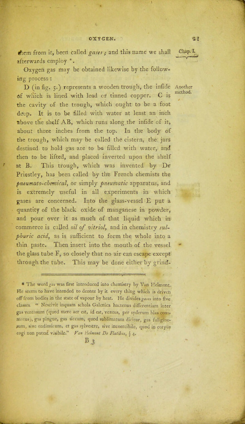 ( them from it, been called gases ; and this name we shall Chap. I. ——v afterwards employ *. Oxygen gas may be obtained likewise by the follow- ing process : D (in fig. 5.) represents a wooden trough, the infide Another of which is lined with lead or tinned copper. C is the cavity of the trough, which ought to be a foot deep. It is to be filled with water at least an inch above the shelf AB, which runs along the infide of it, about three inches from the top. In the body of the trough, which may be called the cistern, the, jars destined to hold gas are to be filled with water, and then to be lifted, and placed inverted upon the shelf at B. This trough, which was invented by Dr Priestley, has been called by the French chemists the pneumato-chemical, or simply pneumatic apparatus, and zs extremely useful in all experiments in which gases are concerned. Into the glass-vessel E put a quantity of the black oxide of manganese in powder, and pour over it as much of that liquid which in commerce is called oil of vitriol, and in chemistry sul- phuric acid, as is sufficient to form the whole into a thin paste. Then insert into the mouth of the vessel the glass tube F, so closely that no air can escape except through the tube. This may be done either by grincf- * The word gas was first introduced into chemistry by Van Helmont. He seems to have intended to denote by it every thing which is driven off from bodies in the state of vapour by heat. He divides gases into five classes “ Nescivit inquam schola Galenica hactenus differentiam inter gas ventosum (quod mere aer cst, id cst, ventus, per syderum bias conir mntusj, gas pingue, gas siccuni, qued sublimatum dicitur, gas fuligino- ^um, sivc endimicum, ct gas sylvestre, sive incoercibile, quod in corpus