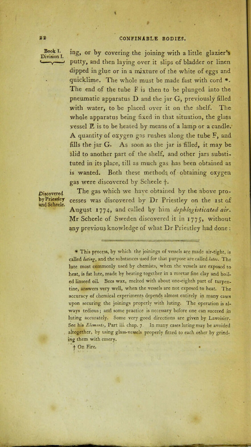 Book I. Division I. Discovered by Priestley and Scheele. ing, or by covering the joining with a little glazier’s putty, and then laying over it slips of bladder or linen dipped in glue or in a mixture of the white of eggs and quicklime. The whole must be made fast with cord *. The end of the tube F is then to be plunged into the pneumatic apparatus D and the jar G, previously filled with water, to be placed over it on the shelf. The whole apparatus being fixed in that situation, the glass vessel E is to be heated by means of a lamp or a candle. A quantity of oxygen gas rushes along the tube F, and fills the jar G. As soon as the jar is filled, it may be slid to another part of the shelf, and other jars substi- tuted in its place, till as much gas has been obtained as is wanted. Both these methods of obtaining oxygen gas were discovered by Scheele f. The gas which we have obtained by the above pro- cesses was discovered by Dr Priestley on the ist of August 1774, and called by him depblogisticated air. Mr Scheele of Sweden discovered it in 1775, without any previous knowledge of what Dr Priestley had done : * This process, by which the joinings of vessels are made air-tight, is called luting, and the substances used for that purpose are called lutes. The lute most commonly used by chemists, when the vessels are exposed to heat, is fat lute, made by beating together in a mortar fine clay and boil- ed linseed oil Bees wax, melted with about one-eighth part of turpen- tine, answers very well, when the vessels are not exposed to heat. The accuracy of chemical experiments depends almost entirely in many cases upon securing the joinings properly with luting. The operation is al- ways tedious; and some practice is necessary before one can succeed in luting accurately. Some very good directions are given by Lavoisier. See his Elements, Part iii. chap. 7 In many cases luting may be avoided altogether, by using glass-vessels properly fitted to each other by grind- ing them with emery. j On Fire. •