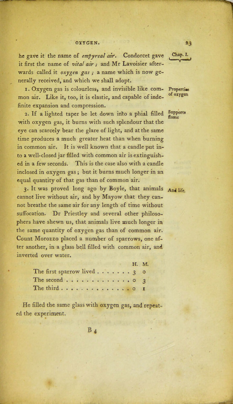 he gave it the name of empyreal air. Condorcet gave i Chap. T. it first the name of vital air ; and Mr Lavoisier after- wards called it oxygen gas ; a name which is now ge- nerally received, and which we shall adopt. 1. Oxygen gas is colourless, and invisible like com- Properties mon air. Like it, too, it is elastic, and capable of inde- oiygen finite expansion and compression. 2. If a lighted taper be let down into a phial filled }^Port* with oxygen gas, it burns with such splendour that the eye can scarcely bear the glare of light, and at the same time produces a much greater heat than when burning in common air. It is well known that a candle put in- to a well-closed jar filled with common air is extinguish- ed in a few seconds. This is the case also with a candle inclosed in oxygen gas ; but it burns much longer in an equal quantity of that gas than of common air. 3. It was proved long ago by Boyle, that animals AnJ life cannot live without air, and by Mayow that they can- not breathe the same air for any length of time without suffocation. Dr Priestley and several other philoso- phers have shewn us, that animals live much longer in the same quantity of oxygen gas than of common air. Count Morozzo placed a number of sparrows, one af- ter another, in a glass bell filled with common air, and inverted over water. H. M. The first sparrow lived The second The third o 1 3 0 0 3 He filled the same glass with oxygen gas, and repeat- ed the experiment.
