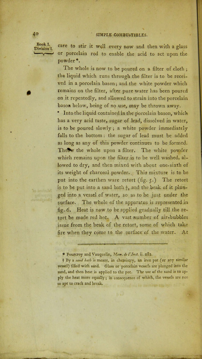 it well every now and then with a glass rod to enable the acid to act upon the The whole is now to be poured on a filter of cloth ; the liquid which runs through the filter is to be recei- ved in a porcelain bason; and the white powder which remains on the filter, after pure water has been poured on it repeatedly, and allowed to strain into the porcelain bason below, being of no use, may be thrown away. * Into the liquid contained in the porcelain bason, which has a very acid taste, sugar of lead, dissolved in water, is to be poured slowly ; a white powder immediately falls to the bottom : the sugar of lead must be added as long as any of this powder continues to be formed. Thr^v the whole upon a filter. The white powder which remains upon the filter is to be well washed, al- lowed to dry, and then mixed with about one-sixth of its weight of charcoal powder. This mixture is to be put into the earthen ware retort (fig. 5.) The retort is to be put into a sand bath f, and the beak of it plun- ged into a vessel of water, so as to be just under the surface. The whole of the apparatus is represented in fig. 6. Heat is now to be applied gradually till the re- tort be made red hot. A vast number of air-bubbles issue from the beak of the retort, some of which take fire when they come to the surface of the water. At Book I. Division I. care to stir or porcelain powder*. * Fourcroy and Vauquelin, Mem. de l'Inst. ii. 182. •f- By a sand bath is meant, in chemistry, an iron pot (or any similar vessel) filled with sand. Glass or porcelain vessels are plunged into the sand, and then heat is applied to the pot. The use of the sand is to ap- ply the heat more equally; in consequence of which, the vessels are not so apt to crack and break. _