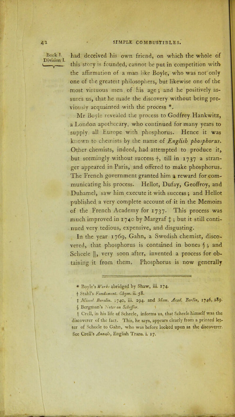 Book T. Division I. had deceived his own friend, on which the whole of this story is founded, cannot be put in competition with the affirmation of a man like Boyle, who was not only one of the greatest philosophers, but likewise one of the most virtuous men of his age ; and he positively as- sures us, that he made the discovery without being pre- viously acquainted with the process *. Mr Boyle revealed the process to Godfrey Hankwitz, a London apothecary, who continued for many years to supply all Europe with phosphorus. Hence it was known to chemists by the name of English phosphorus. Other chemists, indeed, had attempted to produce it, but seemingly without success f, till in 1737 a stran- ger appeared in Paris, and offered to make phosphorus. The French government granted him a reward for com- municating his process. Hellot, Dufay, Geoffroy, and Duhamel, saw him execute it with success ; and Hellot published a very complete account of it in the Memoirs of the French Academy for 1737. This process was much improved in 1740 by Margraf J ; but it still conti- nued very tedious, expensive, and disgusting. In the year 1769, Gahn, a Swedish chemist, disco- vered, that phosphorus is contained in bones § *, and Scheele ||, very soon after, invented a process for ob- taining it from them. Phosphorus is now generally * Boyle’s Urorks abridged by Shaw, iii. 174. f Stahl’s Fundament. Chym. ii. 58. t Miscel Berolin. 1740, iii. 294. and Mem. Acad. Berlin, 1746, 289. § Bergman’s \ eta on Scheffer. || Crcll, in his life of Scheele, informs us, that Scheele himself was the discoverer of the fact. This, he says, appears clearly from a printed let- ter of Scheele to Gahn, who was before looked upon as the discoverer. See Crell’s Annals, English Trans, i. 17.