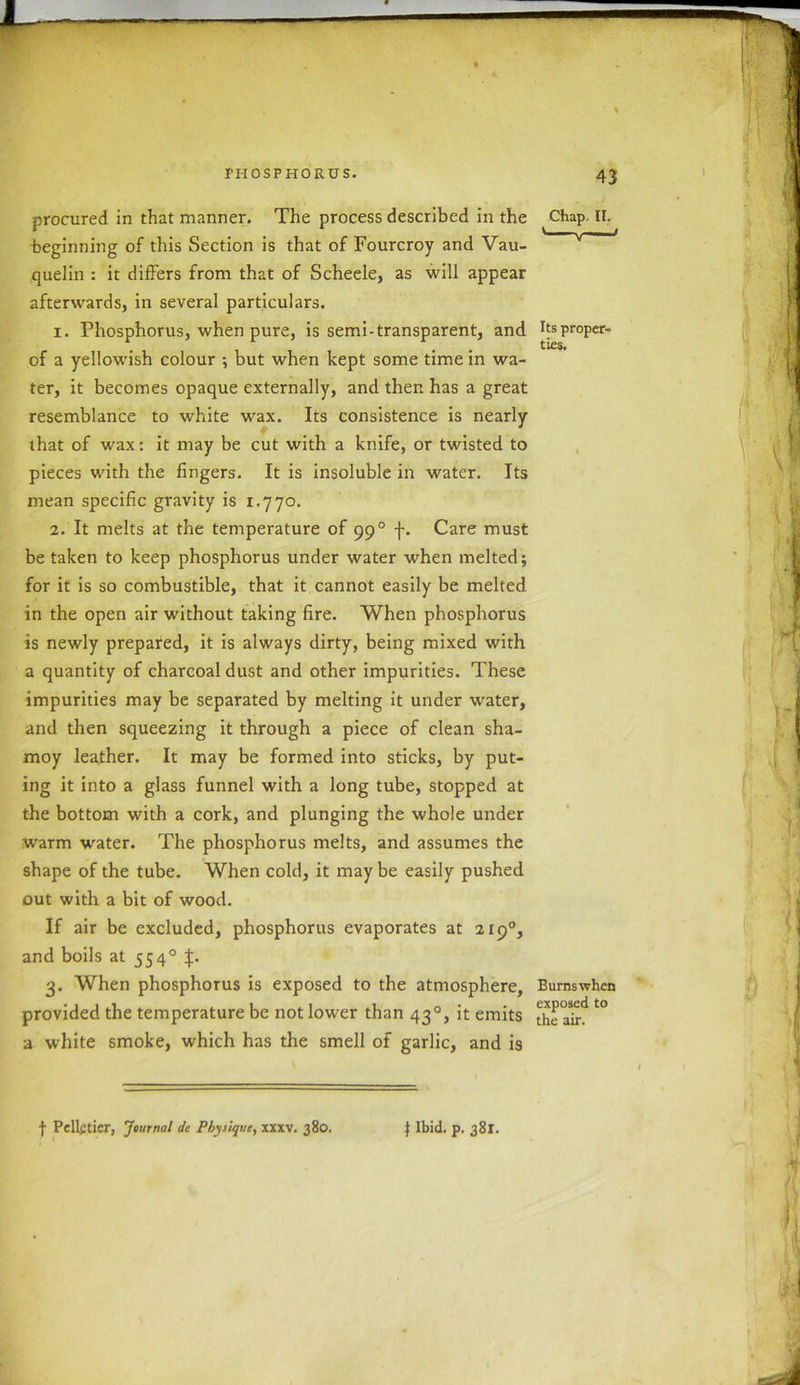 procured in that manner. The process described in the Chap. II. beginning of this Section is that of Fourcroy and Vau- v quelin : it differs from that of Scheele, as will appear afterwards, in several particulars. 1. Phosphorus, when pure, is semi-transparent, and hsproper- of a yellowish colour but when kept some time in wa- ter, it becomes opaque externally, and then has a great resemblance to white wax. Its consistence is nearly that of wax: it may be cut with a knife, or twisted to pieces with the fingers. It is insoluble in water. Its mean specific gravity is 1.770. 2. It melts at the temperature of 990 f. Care must be taken to keep phosphorus under water when melted; for it is so combustible, that it cannot easily be melted in the open air without taking fire. When phosphorus is newly prepared, it is always dirty, being mixed with a quantity of charcoal dust and other impurities. These impurities may be separated by melting it under water, and then squeezing it through a piece of clean sha- moy leather. It may be formed into sticks, by put- ing it into a glass funnel with a long tube, stopped at the bottom with a cork, and plunging the whole under warm water. The phosphorus melts, and assumes the shape of the tube. When cold, it maybe easily pushed out with a bit of wood. If air be excluded, phosphorus evaporates at 2190, and boils at 5540 £. 3. When phosphorus is exposed to the atmosphere, Burnswhen provided the temperature be not lower than 43°, it emits the air l° a white smoke, which has the smell of garlic, and is f Pellgticr, Journal dc Physique, xxxv. 380. | Ibid. p. 381.