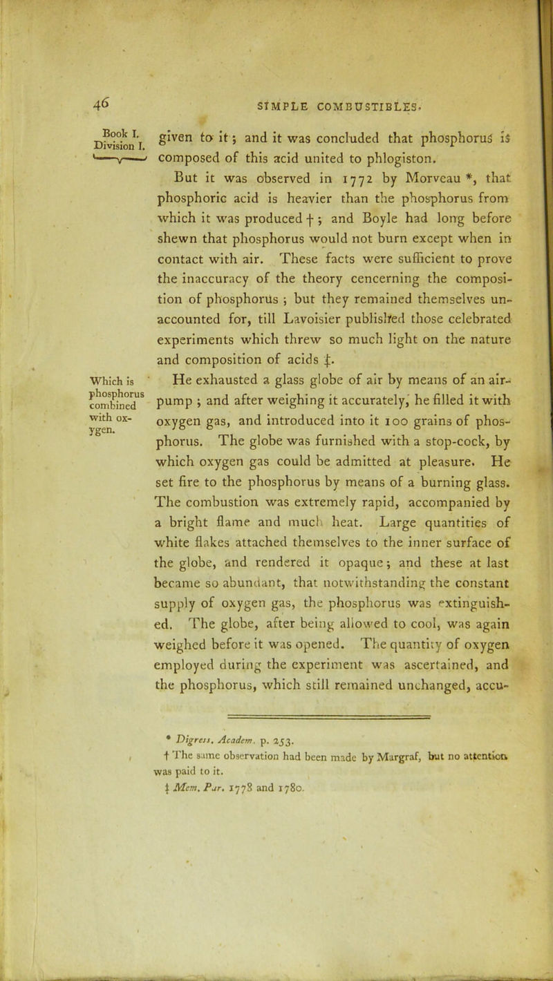 Book I. Division I. Which is phosphorus combined with ox- ygen. • Digress. Academ. p. 253. + The same observation had been made by Margraf, but no attention, was paid to it. £ Mem. Pur. 1778 and 1780 I given to it; and it was concluded that phosphorus is composed of this acid united to phlogiston. But it was observed in 1772 by Morveau *, that phosphoric acid is heavier than the phosphorus from which it was produced f ; and Boyle had long before shewn that phosphorus would not burn except when in contact with air. These facts were sufficient to prove the inaccuracy of the theory cencerning the composi- tion of phosphorus ; but they remained themselves un- accounted for, till Lavoisier published those celebrated experiments which threw so much light on the nature and composition of acids He exhausted a glass globe of air by means of an air- pump ; and after weighing it accurately, he filled it with oxygen gas, and introduced into it 100 grains of phos- phorus. The globe was furnished with a stop-cock, by which oxygen gas could be admitted at pleasure. He set fire to the phosphorus by means of a burning glass. The combustion was extremely rapid, accompanied by a bright flame and muc! heat. Large quantities of white flakes attached themselves to the inner surface of the globe, and rendered it opaque; and these at last became so abundant, that notwithstanding the constant supply of oxygen gas, the phosphorus was extinguish- ed. The globe, after being allowed to cool, was again weighed before it was opened. The quantity of oxygen employed during the experiment was ascertained, and the phosphorus, which still remained unchanged, accu- >