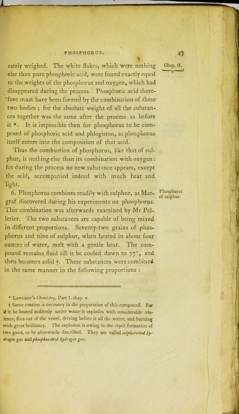 * rately weighed. The white flakes, which were nothing else than pure phosphoric acid, were found exactly equal to the weights of the phosphorus and oxygen, which had disappeared during the process. Phosphoric acid there- fore must have been formed by the combination of these two bodies ; for the absolute weight of all the substan- ces together was the same after the process as before it *. It is impossible then for phosphorus to be com- posed of phosphoric acid and phlogiston, as phosphorus itself enters into the composition of that acid. Thus the combustion of phosphorus, like that of sul- phur, is nothing else than its combination with oxygen: for during the process no new substance appears, except the acid, accompanied indeed with much heat and light. 6. Phosphorus combines readily with sulphur, as Mar- graf discovered during his experiments on phosphorus. This combination was afterwards examined by Mr Pel- letier. The two substances are capable of being mixed in different proportions. Seventy-two grains of phos- phorus and nine of sulphur, when heated in about four ounces of water, melt with a gentle heat. The com- pound remains fluid till it be cooled down to 770, and then becomes solid f. These substances were combined in the same manner in the following proportions : • Lavoisier’s Chemistry, Part I. chap. v. f Some caution is necessary in the preparation of this compound. For if it be heated suddenly under water it explodes with considerable vio- lence, flies out of the vessel, driving before it all the water, and burning with great brilliancy. The explosion is owing to the rapid formation of two gases, to be afterwards described. They are called sulphuretted hy- drogen gas and pbospburctted hydrogen gas. Chap. II. Phosphure: of sulphur. 1