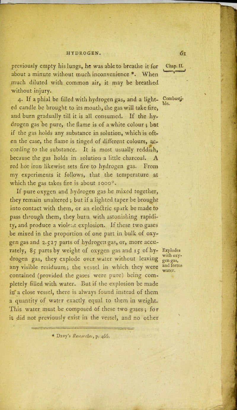previously empty his lungs, he was able to breathe it for Chap. If. about a minute without much inconvenience *. When much diluted with common air, it may be breathed without injury. 4. If a phial be filled with hydrogen gas, and a light- Combust- ed candle be brought to its mouth, the gas will take fire, and burn gradually till it is all consumed. If the hy- drogen gas he pure, the flame is of a white colour ; bat if the gas holds any substance in solution, which is oft- en the case, the flame is tinged of different colours, ac- cording to the substance. It is most usually reddish, because the gas holds in solution a little charcoal. A red hot iron likewise sets fire to hydrogen gas. From my experiments it follows, that the temperature at which the gas takes fire is about iooo°. If pure oxygen and hydrogen gas be mixed together, they remain unaltered •, but if a lighted taper be brought into contact with them, or an eledlric spark be made to pass through them, they burn with astonishing rapidi- ty, and produce a violent explosion. If these two gases be mixed in the proportion of one part in bulk of oxy- gen gas and 2.527 parts of hydrogen gas, or, more accu- rately, 85 parts by weight of oxygen gas and 15 ofhy- Explodes drogen gas, they explode over water without leaving gengasj any visible residuum; the vessel hr which they were and*or*ns contained (provided the gases were pure) being com- pletely filled with water. But if the explosion be made in a close vessel, there is always found instead of them a quantity of water exactly equal to them in weight. This water must be composed of these two gases; fo r it did not previously exist in the vessel, and no other