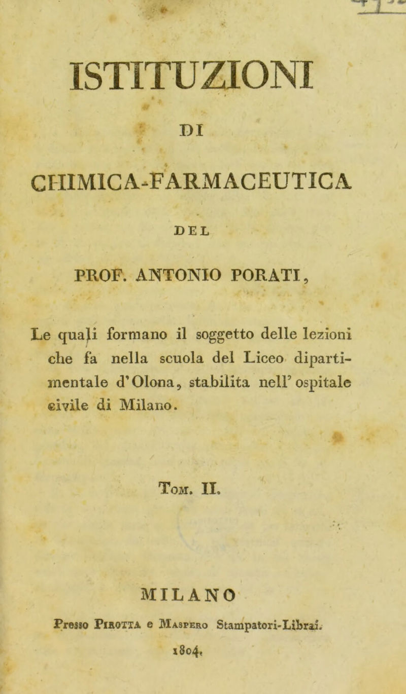 ISTITUZIONI DI CIIIMICA^FARMAGEUTICA DEL PROF. ANTONIO FORATI, > * Le quaji formano il soggetto delle lezioni che fa nella scuola del Liceo- diparti- mentale d'Olona, stabilita nell’ospitale civile di Milano. Tom. II, MILANO Presso PiHOiiA e Maspero Stampatori-Librai. x8o4«