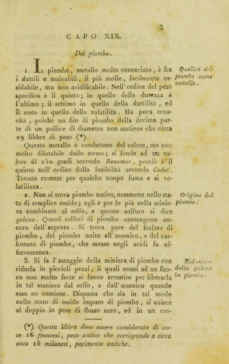 CAPO XIX. • 1 Del piombo. I. Il piombo, metallo molto conosciuto , e fra Qualità dn> i duttili e maleabili, il più molle , faclimeijte os- come sidablle , ma non acidificablle . Nell’ordine del peso specifico è il quinto ; in quello della durezza è rultimo ; il settimo in quello della duttilità , ed il sesto in quello della volatilità . Ha poca tena- cità , poiché un filo di piombo della decima par- te di un pollice di diametro non sostiene che circa 19 libbre di peso (*'). Questo metallo è conduttore del calore, ma non molto dilatabile dallo stesso ; si fonde ad mi ca- lore di 2 So gradi secondo Reaumur ^ perciò è il quinto neir ordine della fusibilità secondo Cadet. Tenuto rovente per qualche tempo fuma e si vo- latilizza . a. Non si trova piombo nativo, nemmeno nello sta- Origine del to di semplice ossido ; egli è per lo più nella minle* piombo. ra combinato al solfo, e questo solfuro si dice galena. Questi solfuri di piombo contengono an- cora deir argento . Si trova pure del fosfato di piombo , del piombo unito all’ arsenico, e del car- bonato di piombo, che messo negli acidi fa ef- fervescenza. 3. Si fa r assaggio della miniera di piombo con Riduzl<jnf> ridurla in piccioli pezzi, li quali messi ad un fuo- ^clla galena co non molto forte si fanno arrostire per liberarla piombo. in tal maniera dal solfo, e dall’ arsenico quando essa ne contiene. Disposta che sia in tal modo nello stato di ossido Impuro di piombo , si unisce al doppio in peso di flusso nero, ed in un cro- Questa libbra deve essere considerata di on^ ce 16 francesi y peso antico che corrisponde a circa once 18 milanesi f parimente antiche. 1