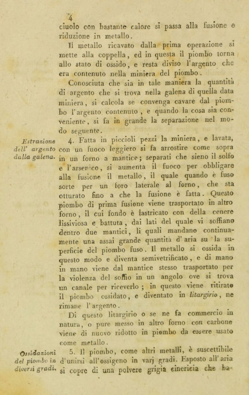 Estrazione deìl^ argento dalla galena. Ossidazioni del piombo in diversi gradi. duolo con bastante calore sì passa alla fusione e riduzione in metallo. Il metallo ricavato dalla prima operazione si mette alla coppella, ed in questa il piombo torna allo stato di ossido, e resta diviso Targento che era contenuto nella miniera del piombo . Conosciuta che sia in tale maniera la quantità di argento che si trova nella galena di quella data miniera, si calcola se convenga cavare dal piom- bo r argento contenuto , e quando la cosa sia con- veniente , si fa in grande la separazione nel mo- do seguente. 4. Fatta In piccioli pezzi la miniera, e lavata, con un fuoco leggiero si fa arrostire come sopra in un forno a mantice ; separati che sleno il sello e farser’co, si aumenta il fuoco per obbligare alla fusione II metallo, il quale quando è fuso sorte per un loro laterale al forno, che sta otturato fino a che la fusione è fatta. Questo piombo di prima fusione viene trasportato in altro forno. Il cui fondo è lastricato con della cenere lissiviosa e battuta , dai lati del quale vi soffiano dentro due mantici, li quali mandano continua- mente una assai grande quantità d aria su la su- perficie del piombo fuso. Il metallo si ossida In questo modo e diventa semivetrlficato , e di mano in mano viene dal mantice stesso trasportato per la violenza del soffio in un angolo ove si trova un canale per riceverlo ; in questo viene ritirato il piombo ossidato, e diventato in litargirio, ne rimane V argento. DI questo lltargirio o se ne fa commercio In natura, o pure messo in altro forno con carbone viene di nuovo ridotto in piombo da essere usato come metallo. 5. Il piombo, come altri metalli, è suscettibile d’unirsi all’ossigeno in varj gradi. Esposto all’aria si copre di una polvere gtig'S cìnerieia che ha-