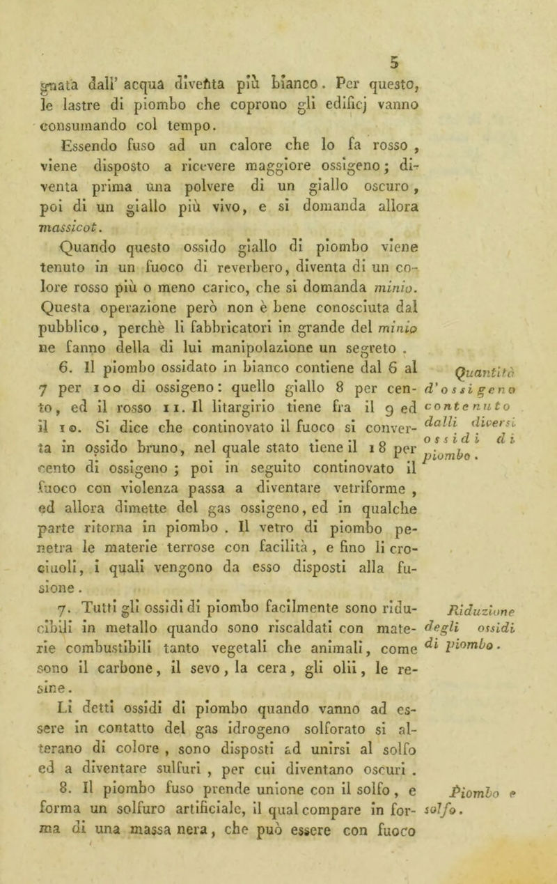 gnata dall’ acqua divefita pii bianco. Per questo, le lastre di piombo che coprono gli edificj vanno consumando col tempo. Essendo fuso ad un calore che lo fa rosso , viene disposto a ricevere maggiore ossigeno ; dir venta prima una polvere di un giallo oscuro, poi di un giallo più vivo, e si domanda allora viassLcot. Quando questo ossido giallo di piombo viene tenuto in un fuoco di reverhero, diventa di un co- lore rosso più o meno carico, che si domanda minio. Questa operazione però non è bene conosciuta dal pubblico, perchè li fabbricatori In grande del minio ne fanno della di lui manipolazione un segreto . 6. Il piombo ossidato In bianco contiene dal 6 al 7 per loo di ossigeno: quello giallo 8 per to, ed II rosso ii.Il lltargirio tiene fra il I o. SI dice che contlnovato II fuoco si la in ossido bruno, nel quale stato tiene II i8 per cento di ossigeno ; poi In seguito contlnovato II fuoco con violenza passa a diventare vetriforme , ed allora dimette del gas ossigeno, ed in qualche parte ritorna in piombo . Il vetro di piombo pe- netra le materie terrose con facilità , e fino li cro- cluoll, i quali vengono da esso disposti alla fu- sione . Quaìifltò cen- d' 0 s si gena contenuto dalli diversi di di il 9 ed conver- 7. Tutti gli ossidi di piombo facilmente sono ridu- Riduzione cibili In metallo quando sono riscaldati con mate- degli ossidi rie combustibili tanto vegetali che animali, come Viombo. sono II carbone, il sevo, la cera, gli olii, le re- sine . Li detti ossidi di piombo quando vanno ad es- sere In contatto del gas Idrogeno solforato si al- terano di colore , sono disposti ad unirsi al solfo ed a diventare sulfuri , per cui diventano oscuri . 8, Il piombo fuso prende unione con II solfo, e Piombo e forma un solfuro artificiale. Il qual compare In for- iolfo. ma di una massa nera, che può essere con fuoco