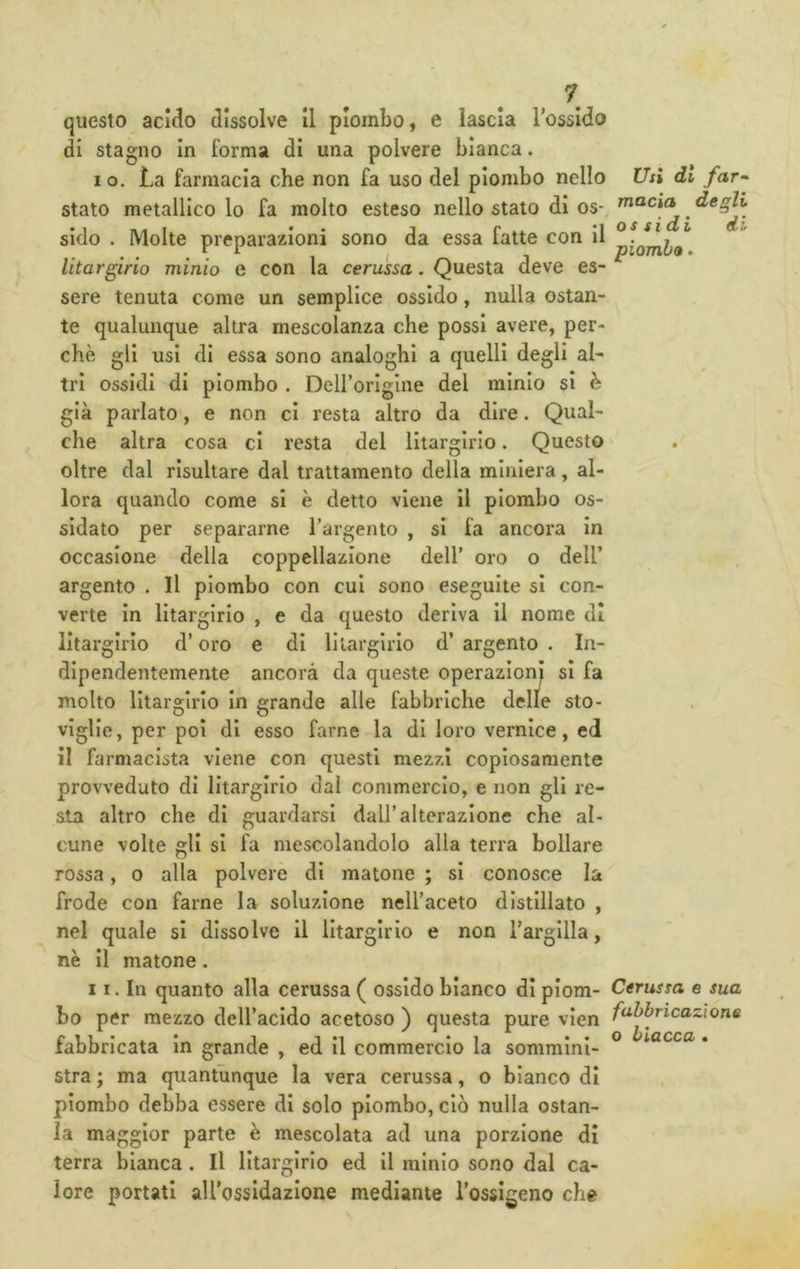 questo acido dissolve II piombo, e lascia Tossido di stagno In forma di una polvere bianca. 10. La farmacia che non fa uso del piombo nello stato metallico lo fa molto esteso nello stato di os- sido . Molte preparazioni sono da essa fatte con II Utargirio minio e con la cerussa. Questa deve es- sere tenuta come un semplice ossido, nulla ostan- te qualunque altra mescolanza che possi avere, per- chè gli usi di essa sono analoghi a quelli degli al- tri ossidi di piombo . Deirorlglne del minio si è già parlato, e non ci resta altro da dire. Qual- che altra cosa ci resta del Utargirio. Questo oltre dal risultare dal trattamento della miniera, al- lora quando come si è detto viene il piombo os- sidato per separarne Targento , si fa ancora In occasione della coppellazione dell' oro o dell’ argento . Il piombo con cui sono eseguite si con- verte in Utargirio , e da questo deriva il nome di Utargirio d’oro e di li largirlo d’argento. In- dipendentemente ancora da queste operazioni si fa molto Utargirio In grande alle fabbriche delle sto- viglie, per poi di esso farne la di loro vernice, ed il farmacista viene con questi mezzi copiosamente provveduto di Utargirio dal commercio, e non gli re- sta altro che di guardarsi dall’alterazione che al- cune volte gli si fa mescolandolo alla terra bollare rossa, o alla polvere dì matone ; si conosce la frode con farne la soluzione nell’aceto distillato , nel quale si dissolve il Utargirio e non l’argilla, nè il matone. 11. In quanto alla cerussa ( ossido bianco di piom- bo per mezzo deH’acido acetoso ) questa pure vien fabbricata in grande , ed II commercio la sommini- stra ; ma quantunque la vera cerussa, o bianco di piombo debba essere di solo piombo, ciò nulla ostan- la maggior parte è mescolata ad una porzione di terra bianca. Il Utargirio ed il minio sono dal ca- lore portati aU'ossidazione mediante l’ossigeno che Usi di far^ macia degli ossidi di piombo. Cerussa e sua fabbricazione o biacca »