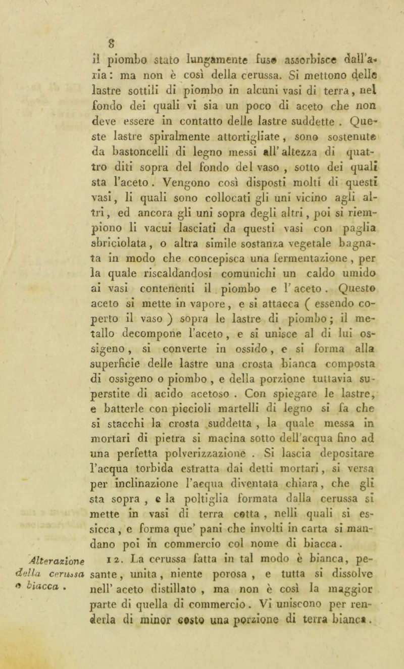 ii piombo stato lungamente fus# assorbisce dalba- ila : ma non è così della cerussa. Si mettono delle lastre sottili di piombo in alcuni vasi di terra, nel fondo dei quali vi sia un poco di aceto che non deve essere in contatto delle lastre suddette . Que- ste lastre spiralmente attortigliate, sono sostenute da bastoncelli di legno messi all’altezza di tjuat- tro diti sopra del fondo del vaso , sotto dei quali sta l’aceto . Vengono così disposti molti di questi vasi, li quali sono collocati gli uni vicino agli al- tri , ed ancora gli uni sopra degli altri, poi si riem- piono li vacui lasciati da questi vasi con paglia sbriciolata, o altra simile sostanza vegetale bagna- ta in modo che concepisca una fermentazione , per la quale riscaldandosi comunichi un caldo umido ai vasi contenenti il piombo e l'aceto. Questo aceto si mette in vapore, e si attacca ( essendo co- perto il vaso ) sopra le lastre di piombo ; il me- tallo decompone l’aceto, e si unisce al di lui os- sigeno , si converte in ossido, e si forma alla superficie delle lastre una crosta bianca composta di ossigeno o piombo , e della porzione tuttavia su- perstite di acido acetoso . Con spiegare le lastre, e batterle con piccioli martelli di legno si fa che si stacchi la crosta suddetta , la quale messa in mortari di pietra si macina sotto dell’acqua fino ad una perfetta polverizzazione . SI lascia depositare l’acqua torbida estratta dai detti mortari, si versa per Inclinazione l’aequa diventata chiara, che gli sta sopra , e la poltiglia formata dalla cerussa si mette in vasi di terra cotta , nelli quali si es- sicca , c forma que’ pani che involti In carta si man- dano poi in commercio col nome di biacca. Alterazione ha cerussa fatta in tal modo è bianca, pe- ddla ceruisa sante, unita, niente porosa , e tutta si dissolve o biacca . j^g]p aceto distillato , ma non è così la maggior parte di quella di commercio. Vi uniscono per ren- derla di minor costo una porzione di terra bianca.