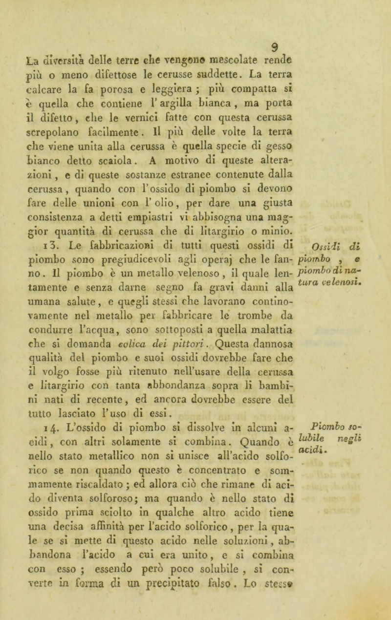La diversità delle terre che vengono mescolate rende più o meno difettose le cerusse suddette. La terra calcare la fa porosa e leggiera ; più compatta si e quella che contiene l’argilla bianca , ma porta il difetto, che le vernici fatte con questa cerussa screpolano facilmente. Il più delle volte la terra che viene unita alla cerussa è quella specie di gesso bianco detto scalcia. A motivo di queste altera- zioni , e di queste sostanze estranee contenute dalla cerussa, quando con l’ossido di piombo si devono fare delle unioni con 1’ olio, per dare una giusta consistenza a detti einpiastii vi abbisogna una mag- gior quantità di cerussa che di lltargirlo o minio. i3. Le fabbricazioni di tutti questi ossidi di Ossidi di piombo sono pregludicevoli agli operaj che le fan- piombo , e no. Il piombo è un metallo velenoso , il quale len- tamente e senza darne segno fa gravi danni alla velenosi. umana salute, e quegli stessi che lavorano contlno- vamente nel metallo per fabbricare le* trombe da condurre l’acqua, sono sottoposti a quella malattia che si domanda colica dei pittori. Questa dannosa qualità del piombo e suoi ossidi dovrebbe fare che il volgo fosse più ritenuto nell’usare della cerussa e lltargirlo con tanta abbondanza sopra li bambi- ni nati di recente, ed ancora dovrebbe essere del tutto lasciato l’uso di essi. 14- L’ossido di piombo si dissolve In alcuni a- Piombo jo- cldl, con altri solamente si combina. Quando è rieQU nello stato metallico non si unisce all’acido solfo- rico se non quando questo è concentrato e som- mamente riscaldato ; ed allora ciò che rimane di aci- do diventa solforoso; ma quando è nello stato di ossido prima sciolto in qualche altro acido tiene una decisa affinità per l’acido solforico, per la qua- le se si mette di questo acido nelle soluzioni, ab- bandona Tacido a cui era unito, e si combina con esso ; essendo però poco solubile , si con- verte in forma di un precipitato falso. Lo stess»