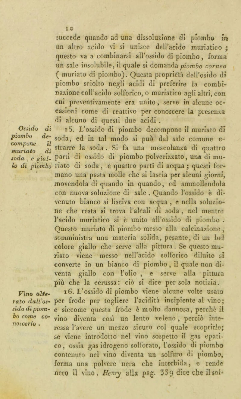 Ossido di piombo de- compone il muriato di soda, e gial~ lo di piombo Vino alte-’ rato dall’os- sido dì piom- bo come co- noscerlo . succede quando ad una dissoluzione di piombo m un altro acido vi sì unisce deiracldo muriatico ; questo va a combinarsi airossido di piombo, forma' un sale insolubile, il quale si domanda piombo corneo ( muriato di piombo). Questa proprietà deH’osIdo di piombo sciolto negli acidi di preferire la combi- nazione coH’acldo solforico,© muriatico agli altri, con cui preventivamente era unito, serve in alcune oc- casioni come di reattivo per conoscere la presenza di alcuno di questi due acidi . I 5. L’ossido di piombo decompone il muriato di soda, ed in tal modo si può dal sale comune e- strarre la soda . Si fa una mescolanza di quattro parti di ossido di piombo polverizzato, una di mu- riato di soda , e quattro partì di acqua ; questi for- mano una pasta molle che si lascia per alcuni giorni, movendola di quando in quando, ed ammollendola con nuova soluzione di sale . Quando l’ossido è di- venuto bianco si lisciva con acqua , e nella soluzio- ne che resta si trova l’alcali di soda , nel mentre l’acido muriatico si è unito all’ossido di piombo . Questo muriato di piombo messo alla calcinazione, somministra una materia solida, pesante, di un bel colore giallo che serve alla pittura. Se questo mu- riato viene messo nell’acido solforico diluito si converte in un bianco di piombo, il quale non di- venta .giallo con l’olio , e serve alla pittura più che la cerussa: ciò si dice persola notizia. i6. L’ossido di piombo viene alcune volte usato per frode per togliere l’acidità incipiente al vino; e siccome questa frode è molto dannosa, perchè il vino diventa così un lento veleno, perciò inte- ressa l’avere un mezzo sicuro col quale scoprirlo; se viene introdotto nel vino sospetto il gas epati- co, ossia gas idrogeno solforato, l’ossido di piombo contenuto nel vino diventa un solfuro di piombo, forma una polvere nera che intorbida, e rende nero il vino, /femj alla pag. 339 dice che il sol-