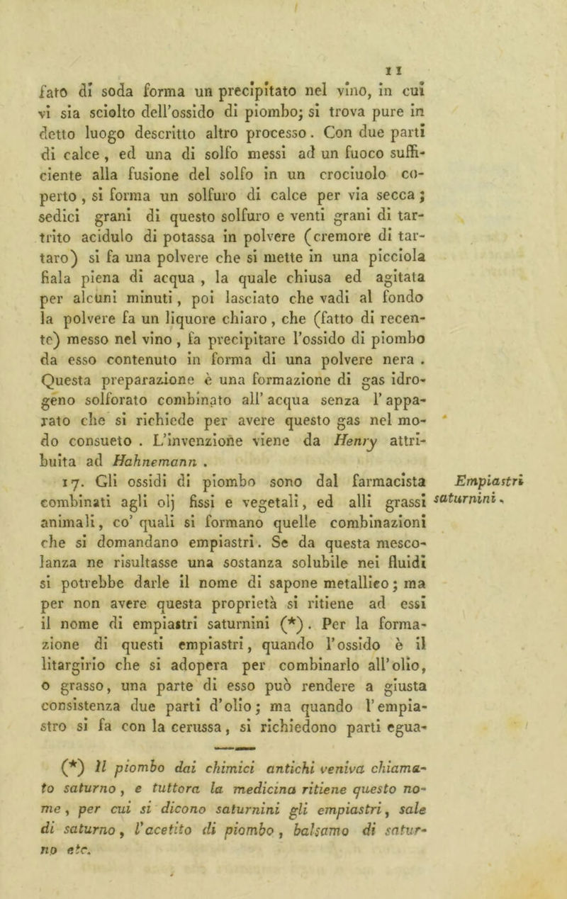 iato di soda forma un precipitato nel vino, in cui vi sia sciolto deU’ossido di piombo; si trova pure In detto luogo descritto altro processo. Con due parti di calce , ed una di solfo messi ad un fuoco suffi- ciente alla fusione del solfo in un crocinolo co- perto , si forma un solfuro di calce per via secca ; sedici grani di questo solfuro e venti grani di tar- trlto acidulo di potassa in polvere (cremore di tar- taro) si fa una polvere che si mette in una picciola fiala piena di acqua , la quale chiusa ed agitata per alcuni minuti, poi lasciato che vadi al fondo la polvere fa un liquore chiaro, che (fatto di recen- te) messo nel vino , fa precipitare l’ossido di piombo da esso contenuto in forma di una polvere nera . Questa preparazione è una formazione di gas idro- geno solforato combinato all’ acqua senza l’appa- rato che si richiede per avere questo gas nel mo- do consueto . L’invenzione viene da Henry attri- buita ad Hahnemann , 17. Gli ossidi di piombo sono dal farmacista combinati agli olj fissi e vegetali, ed alli grassi animali, co’quali si formano quelle combinazioni che si domandano emplastri. Se da questa mesco- lanza ne risultasse una sostanza solubile nei fluidi si potrebbe darle II nome di sapone metallico ; ma per non avere questa proprietà si ritiene ad essi il nome di empiaitri saturnini . Per la forma- zione di questi emplastri, quando l’ossido è il lltargirio che si adopera per combinarlo all’olio, o grasso, una parte di esso può rendere a giusta consistenza due parti d’olio; ma quando l’empia- stro si fa con la cerussa, si richiedono parti egua- (■*^) il piombo dai chimici antichi veniva chiama- to saturno , e tuttora la medicina ritiene questo no- me , per cui si dicono saturnini gli empiastri, sale di saturno, Inacetito di piombo , balsamo di satur- no etc. Empiastri saturnini^