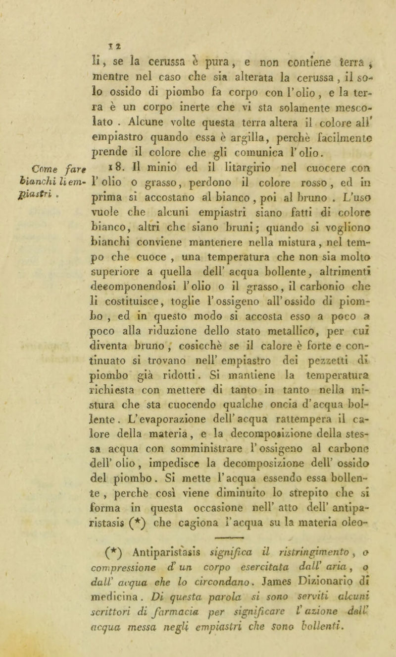 Come fare hianchi li em- J^iastri . r t II, se la cerussa è pura, e non contiene terra , mentre nel caso che sia alterata la cerussa, il so- lo ossido di piombo fa corpo con l’olio, e la ter- ra è un corpo inerte che vi sta solamente mesco- lato . Alcune volte questa terra altera il colore ali’ einpiastro quando essa è argilla, perchè facilmente prende il colore che gli comunica l’olio. i8. Il minio ed il litargirio nel cuocere con r olio 0 grasso, perdono il colore rosso, ed in prima sì accostano al bianco, poi al bruno . L’uso vuole che alcuni emplastri siano fatti di colore bianco, altri che siano brunì; quando si vogliono bianchi conviene mantenere nella mistura, nel tem- po che cuoce , una temperatura che non sia molto superiore a quella dell’ acqua bollente, altrimenti decomponendosi l’olio o il grasso, il carbonio che li costituisce, toglie l’ossigeno all’ossido di piom- bo , ed in questo modo sì accosta esso a poco a poco alla riduzione dello stato metallico, per cui diventa bruno ,' cosicché se il calore è forte e con- tinuato si trovano nell’ einpiastro dei pezzetti di piombo già ridotti. Si mantiene la temperatura richiesta con mettere di tanto in tanto nella mi- stura che sta cuocendo qualche oncia d’acqua bol- lente. L’evaporazione dell’acqua rattempera il ca- lore della materia, e la decompoilzione della stes- sa acqua con somministrare l’ossigeno al carbone dell’ olio, impedisce la decomposizione dell’ ossido del piombo. Si mette l’acqua essendo essa bollen- te , perchè cosi viene diminuito lo strepito che si forma in questa occasione nell’ atto dell’ antipa- rlstasls (*) che cagiona l’acqua su la materia oleo- (*) Antiparlstasis significa il ristringimento, a compressione d'un corpo esercitata dall' aria y p dall' acqua ehe lo circondano. James Dizionario di medicina. Di questa parola si sono serviti alcuni scrittori di farmacia per significare l'azione dall' acqua messa negli empiastri che sono bollenti.