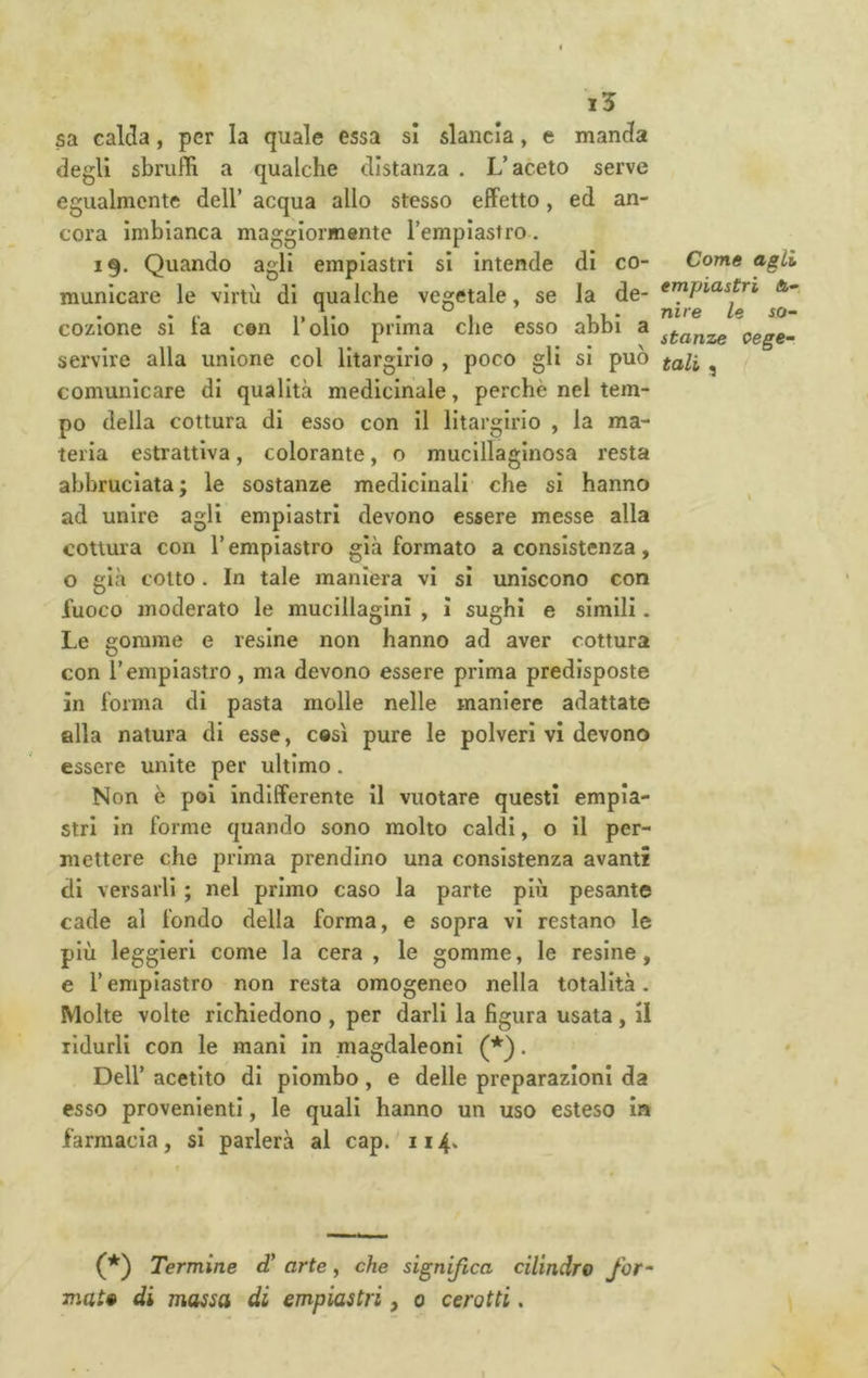 i5 sa calda, per la quale essa si slancia, e manda degli sbruffi a qualche distanza . L’aceto serve egualmente dell’ acqua allo stesso effetto, ed an- cora imbianca maggiormente l’emplastro. 19. Quando agli emplastri si intende dì co- municare le virtù di qualche vegetale, se la de- cozione si fa cGn l’olio prima che esso abbi a servire alla unione col lltargirio , poco gli si può comunicare di qualità medicinale, perchè nel tem- po della cottura di esso con il litargirio , la ma- teria estrattiva, colorante, o mucillaginosa resta abbruciata; le sostanze medicinali che si hanno ad unire agli emplastri devono essere messe alla cottura con l’empiastro già formato a consistenza, o già colto. In tale maniera vi sì uniscono con fuoco moderato le mucillaginì , i sughi e slmili. Le gomme e resine non hanno ad aver cottura con l’empiastro, ma devono essere prima predisposte in forma di pasta molle nelle maniere adattate alla natura di esse, così pure le polveri vi devono essere unite per ultimo. Non è poi indifferente il vuotare questi empia- stri in forme quando sono molto caldi, o il per- mettere che prima prendine una consistenza avanti di versarli ; nel primo caso la parte più pesante cade al fondo della forma, e sopra vi restano le più leggieri come la cera, le gomme, le resine, e l’emplastro non resta omogeneo nella totalità. Molte volte richiedono , per darli la figura usata , il ridurli con le mani in magdaleoni (*). Dell’ acetito di piombo, e delle preparazioni da esso provenienti, le quali hanno un uso esteso ìa farmacia, si parlerà al cap. 114. (*) Termine d’ arte, che significa cilindro for^ mai» di massa di emplastri, 0 cerotti. Come agli impiastri fi- nire le so- stanze cege- tali ^ /