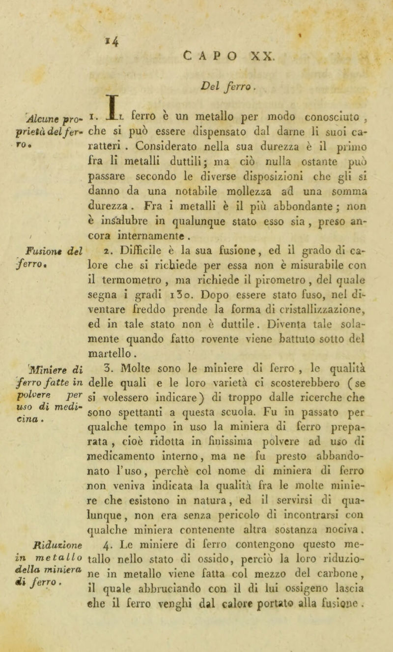 *4 CAPO XX. Alcune fro- prietà del ftr- I Del ferro. ro. Fusione del ferro* armiere di ferro fatte in polvere per uso di rnedi-^ eina, Riduzione in metallo della miniera di ferro. I. Al ferro è un metallo per modo conosciuto , che si può essere dispensato dal darne li suol ca- ratteri . Considerato nella sua durezza è II primo fra li metalli duttili; ma ciò nulla ostante può passare secondo le diverse disposizioni che gli si danno da una notabile mollezza ad una somma durezza. Fra I metalli è il più abbondante ; non è ins^ubre in qualunque stato esso sia , preso an- cora internamente. 2. Difficile è la sua fusione, ed 11 grado di ca- lore che si richiede per essa non è misurabile con Il termometro , ma richiede II pirometro , del quale segna I gradi i3o. Dopo essere stato fuso, nei di- ventare freddo prende la forma di cristallizzazione, ed In tale stato non è duttile. Diventa tale sola- mente quando fatto rovente viene battuto sotto del martello. 3. Molte sono le miniere di ferro , le qualità delle quali e le loro varietà cl scosterebbero (se si volessero Indicare) di troppo dalle ricerche che sono spettanti a questa scuola. Fu In passato per qualche tempo In uso la miniera di ferro prepa- rata , cioè ridotta In linissima polvere ad uso di medicamento Interno, ma ne fu presto abbando- nato l’uso, perchè col nome di miniera di ferro non veniva indicata la qualità fra le molte minie- re che esistono In natura, ed il servirsi di qua- lunque , non era senza pericolo di incontrarsi con qualche miniera contenente altra sostanza nociva. 4. Le miniere di ferro contengono questo me- tallo nello stato di ossido, perciò la loro riduzio- ne In metallo viene fatta col mezzo del carbone, Il quale abbruciando con il di lui ossigeno lascia elle il ferro venghi dal calore portalo alla fusione.