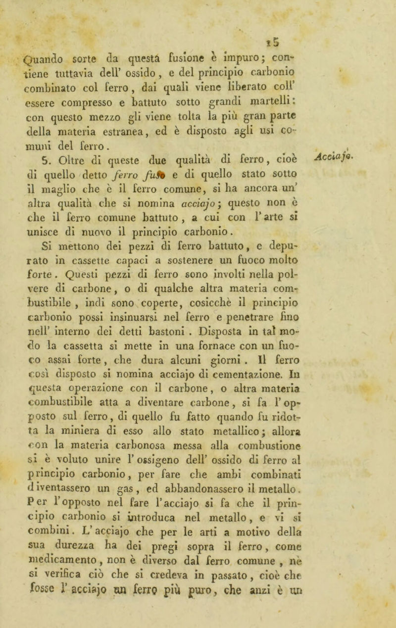 Quando sorte da questa fusione è impuro; con- tiene tuttavia deir ossido , e del principio carbonio combinato col ferro, dai quali viene liberato coll’ essere compresso e battuto sotto grandi martelli: con questo mezzo gli viene tolta la più gran parte della materia estranea, ed è disposto agli usi co- muni del ferro. 5. Oltre di queste due qualità di ferro, cioè di quello 'detto ferro fufè e di quello stato sotto il maglio che c il ferro comune, si ha ancora un’ altra qualità che si nomina acciajo; questo non ò che il ferro comune battuto , a cui con l’arte si unisce di nuovo il principio carbonio. Si mettono dei pezzi di ferro battuto, c depu- rato in cassette capaci a sostenere un fuoco molto forte. Questi pezzi di ferro sono involti nella pol- vere di carbone, o di qualche altra materia com- bustibile , indi sono coperte, cosicché il principio carbonio possi insinuarsi nel ferro e penetrare fino nell’ interno dei detti bastoni . Disposta in tal mo- do la cassetta si mette in una fornace con un fuo- co assai forte, che dura alcuni giorni . Il ferro COSI disposto si nomina acciajo di cementazione. In questa operazione con il carbone, o altra materia combustibile atta a diventare carbone, si fa l’op- posto sul ferro, di quello fu fatto quando fu ridot- ta la miniera di esso allo stato metallico; allora con la materia carbonosa messa alla combustione si è voluto unire 1’ ossigeno dell’ ossido di ferro al principio carbonio, per fare che ambi combinati diventassero un gas, ed abbandonassero il metallo. Per l’opposto nel fare l’acciajo si fa che il prin- cipio carbonio si introduca nel metallo, e vi si combini. V acciajo che per le arti a motivo della sua durezza ha dei pregi sopra il ferro, come medicamento, non è diverso dal ferro comune , nè si verifica ciò che sì credeva in passato, cioè che fosse r acciajo wj ferro più puro, che anzi è un