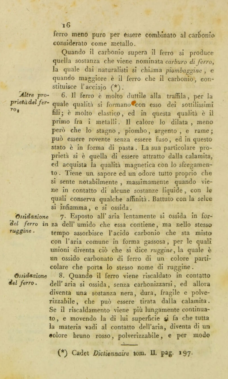 ferro meno puro per essere combinato al carbonio considerato come metallo. Quando il carbonio supera II ferro si produce quella sostanza che viene nominata carburo di ferro, la quale dai naturalisti si chic<ma piombaggine , e quando maggiore è II ferro che il carbonio, con- stitulsce Tacdajo (*). Altre pro‘ 6. Il ferro è molto duttile alla traffila, per la prietàdtl fer- qua]0 qualità si formano^con esso dei sottilissimi * fili ; è molto elastico, ed in questa qualità è il primo fra i metalli. Il calore Io dilata , meno però che Io stagno , piombo, argento , e rame ; può essere rovente senza essere fuso, ed In questo stato è in forma di pasta . La sua particolare pro- prietà si è quella di essere attratto dalla calamita, ed acquista la qualità magnetica con Io sfregamen- to . Tiene un sapore ed un odore tutto proprio che si sente notabilmente , massimamente quando vie- ne in contatto di alcune sostanze liquide, con le quali conserva qualche affinità. Battuto con la selce si infiamma, e si ossida. 'Ossidazione 7- Esposto all’ aria lentamente si ossida in for- àel ferro in za dell’ umido che essa contiene, ma nello stesso muggine. tempo assorbisce l’acido carbonio che sta misto con l’aria comune in forma gassosa, per le quali unioni diventa ciò che si dice ruggine, la quale è un ossido carbonato di ferro di un colore parti- colare che porta lo stesso nome di ruggine. Ossidazione 8. Quando il ferro viene riscaldato in contatto del ferro, ^ell’ aria si ossida , senza carbonizzarsi, ed allora diventa una sostanza nera, dura, fragile e polve- rizzabile , che può essere tirata dalla calamita. Se il riscaldamento viene più lungamente continua- to , e movendo la di lui superficie ^ fa che tutta la materia vadi al contatto dell’aria, diventa di un aolore bruno rosso, polverizzabile, e per modo (*) Cadet Dictiennaire lom. II. pag. i97*