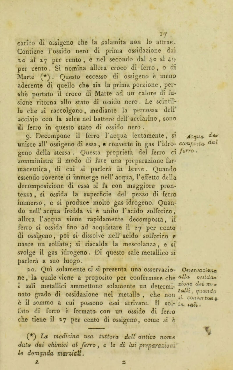 carico ctì ossigeno che la palamita non Io attrae- Contiene Tossido nero di prima ossidazione dal 2 0 al 27 per cento , e nel- secondo dal 4^» *^1 4^> per cento. Si nomina allora croco di ferro, o di Marte (*). Questo eccesso di ossigeno è meno aderente di quello che sia la prima porzione , per- chè portato li croco di Marte ad un calore di fu- sione ritorna allo stato di ossido nero. Le scintil- le che si raccolgono, mediante la percossa dell’ acclajo con la selce nel battere dell’ acciarino , sono di ferro In questo stato di ossido nero . 9. Decompone II ferro l’acqua lentamente, si Acqua Citi» unisce air ossigeno di essa, e converte In gas Tidro- composta geno della stessa . Questa proprietà dei ferro ci • somministra il modo di fare una preparazione far- maceutica , di cui si parlerà In breve . Quando essendo rovente si immerge nell’acqua, l’effetto della decomposizione di essa si fa con maggiore pron- tezza , si ossida la superficie del pezzo di ferro immerso, e si produce molto gas Idrogeno. Quan- do nell’ acqua fredda vi è unito l’acido solforico, allora l’acqua viene rapidamente decomposta, li' ferro si ossida fino ad acquistare il 27 per cento di ossfgeno, poi si dissolve nell’ acido solforico c nasce un solfato; si riscalda la mescolanza, e sì svolge il gas idrogeno . Di questo sale metallico si parlerà a suo luogo. 20. Qui solamente ci si presenta una osservazio- OsscroazitTie. ne, la quale viene a proposito per confermare che ossida» i sali metallici ammettono solamente un determi- nato grado di ossidazione nel metallo , che non ’ q^^ando o ’ SI conuffì tOK 0 tali. è il sommo a fato di ferro che tiene il 27 per cento di ossigeno, come si c CUI possono essi arrivare. Il sol- in. è formato- con un ossido di ferro (^) La medicina usa tuttora dell’ antico nome dato dai chimici al ferro y e le di Lui preparazioni' le domanda marziali. a