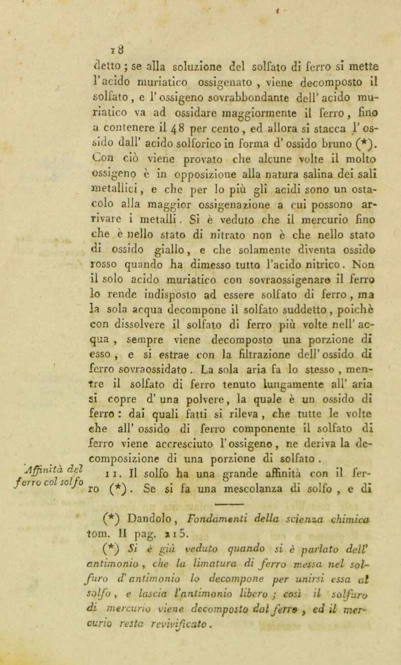 t ' 18 detto ; se alla soluzione del solfato dì ferro si mette ^ r acido muriatico ossigenato , viene decomposto il solfato , e r ossigeno sovrabbondante dell’ acido mu- riatico va ad ossidare maggiormente il ferro, fino a contenere il 48 per cento, ed allora si stacca l’os- sido dall’ acido solforico in forma d’ ossido bruno (*). Con ciò viene provato che alcune volte il molto ossigeno è in opposizione alla natura salina dei sali _ metallici, e che j5er Io più gli acidi sono un osta- colo alla maggior ossigenazione a cui possono ar- rivare I metalli. Si è veduto che il mercurio fino che è nello stato di nitrato non è che nello stato di ossido giallo, e che solamente diventa ossido rosso quando ha dimesso tutto l’acido nitrico. Non il solo acido muriatico con sovraossigenar© Il ferro lo rende indisposto ad essere solfato di ferro , ma la sola acqua decompone II solfato suddetto, polche con dissolvere II solfato di ferro più volte nell’ ac- qua , sempre viene decomposto una porzione di esso, e si estrae con la filtrazione dell’ossido di ferro sovraossidato . La sola aria fa lo stesso , men- tre il solfato di ferro tenuto lungamente all’ aria si copre d’ una polvere, la quale è un ossido di ferro : dai quali fatti si rileva , che tutte le volte che all’ ossido di ferro componente il solfato di ferro viene accresciuto l’ossigeno, ne derivala de- composizione di una porzione di solfato . affinità del II. Il solfo ha una grande affinità con II fer- OTTO col solfo /■^\ c* * c 1 J* Tr i* ro {*). Se 51 la una mescolanza di soito , e di » Dandolo, Fondamenti della scienza chimica toni. II pag. j I 5. (*) Si è già veduto quando si è parlato delV antimonio , che la limatura di ferro messa nel sol- furo d'antimonio lo decompone per unirsi essa al solfo , e lascia Vantimonio libero ; così il solfuro di mercurio viene decomposto dal ferra , ed il mer- curio resta revivificato. %/