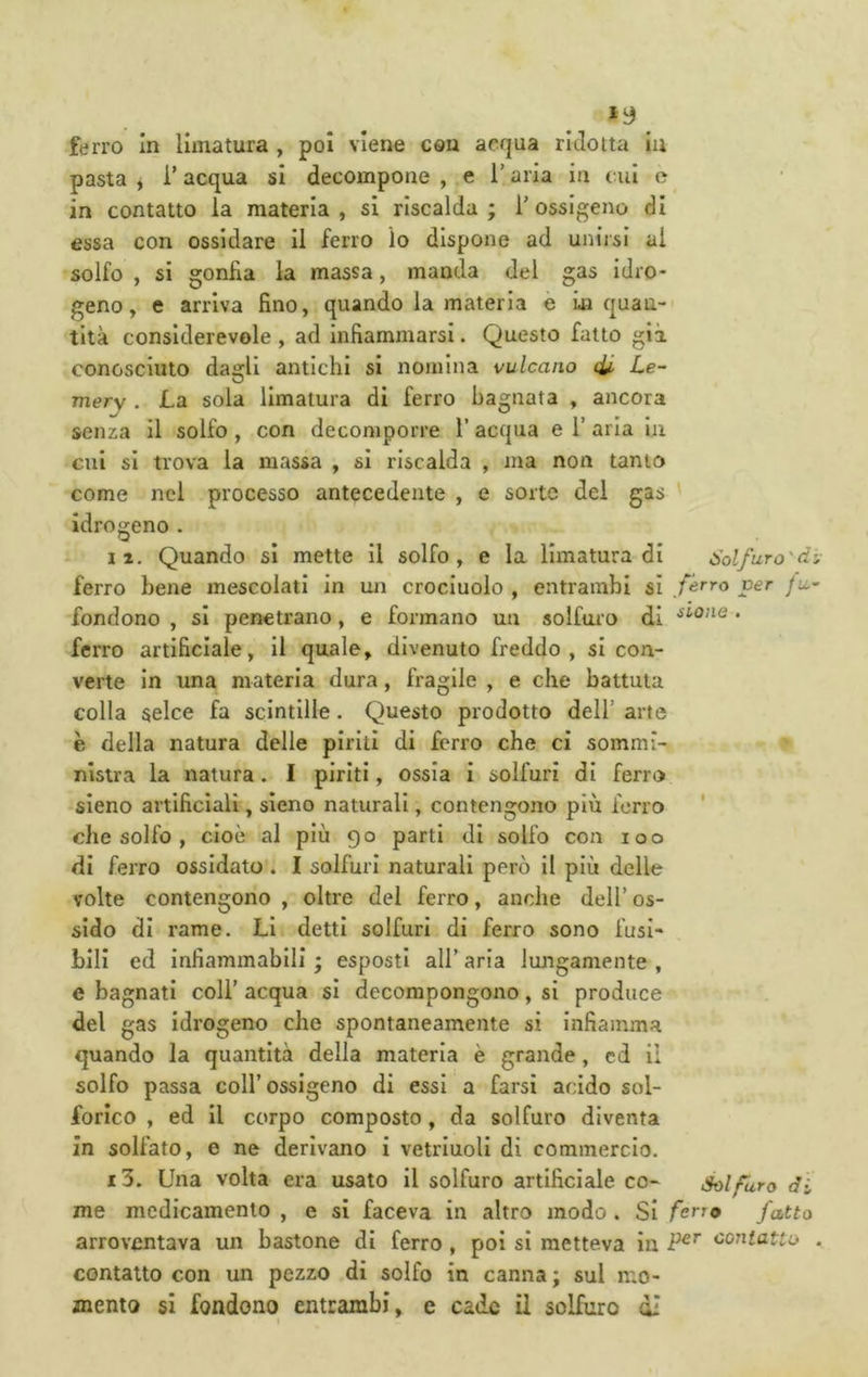 ferro In limatura , poi viene con acqua ridotta iu pasta , i’ acqua si decompone , e l’aria in cui e in contatto la materia , si riscalda ; T ossigeno di essa con ossidare II ferro lo dispone ad unirsi al solfo , si gonfia la massa, manda del gas Idro- geno, e arriva fino, quando la materia e La quan- tità considerevole , ad infiammarsi. Questo fatto già conosciuto dagli antichi si nomina vulcano di. Le- mer\ . La sola limatura di ferro bagnata , ancora senza il solfo, con decomporre l’acqua e V aria in cui si trova la massa , si riscalda , ma non tanto come nel processo antecedente , e sorte del gas ' idrogeno . II. Quando sì mette il solfo, e la limatura di Solfuro'd ferro bene mescolati in un crocinolo , entrambi sì f<ìrro ver fu fondono , si penetrano, e formano un solforo di • ferro artificiale, il quale, divenuto freddo , si con- verte in una materia dura, fragile , e che battuta colla selce fa scintille. Questo prodotto dell’ arte è della natura delle piriti di ferro che ci sommi- nistra la natura. I piriti, ossia I solfuri di ferro sleno artificiali, sleno naturali, contengono più ferro che solfo , cioè al più 90 parti di solfo con 100 di ferro ossidato . I solfuri naturali però il più delle volte contengono , oltre del ferro, anche dell’ os- sido dì rame. Li detti solfuri di ferro sono fusi- bili ed infiammabili ; esposti all’ aria lungamente , e bagnati coll’ acqua si decompongono, si produce del gas idrogeno che spontaneamente si infiamma quando la quantità della materia è grande , cd iì solfo passa coll’ossigeno di essi a farsi acido sol- forico , ed il corpo composto, da solfuro diventa in solfato, e ne derivano i vetriuoli di commercio, i3. Una volta era usato il solfuro artificiale co- Solfuro di me medicamento , e si faceva in altro modo . Si ferro fatto arroventava un bastone di ferro , poi si metteva in contatto contatto con un pezzo di solfo in canna ; sul n;o- jnemo si fondono entrambi, e cade il solfuro dì