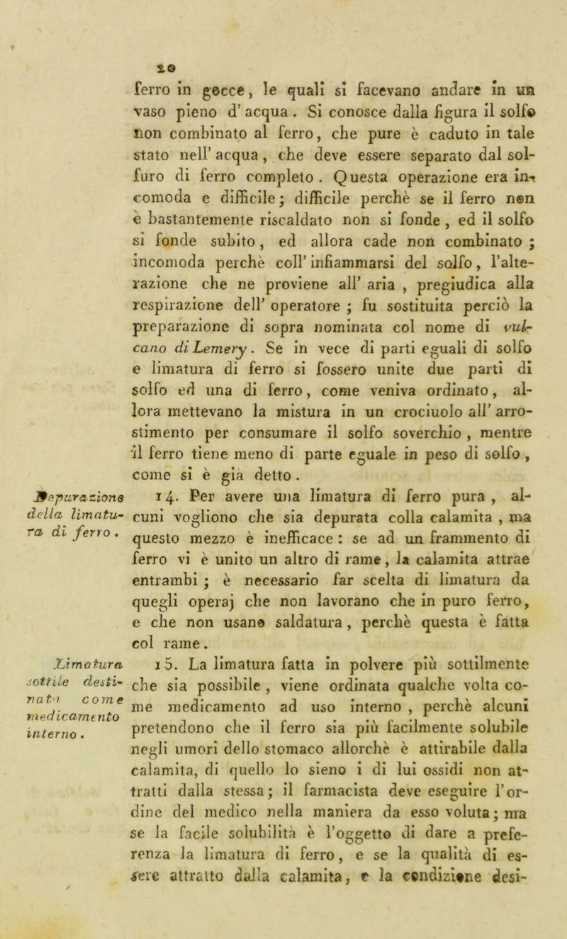 Jffipurazione della limatu- ra di ferro . Xjimatura sottile desti- nata come medicamento interno . ferro in gocce, le quali si facevano andare In un vaso pieno d’ acqua . Si conosce dalia figura il solfo lion combinato al ferro, che pure è caduto in tale stato nell’ acqua, che deve essere separato dal sol- furo di ferro completo. Questa operazione era in-r comoda e difficile ; difficile perchè se il ferro n®n è bastantemente riscaldato non si fonde , ed il solfo si fonde subito, ed allora cade non combinato ; incomoda perchè coll’ infiammarsi del solfo, l’alte- razione che ne proviene all’ aria , pregiudica alla respirazione dell’ operatore ; fu sostituita perciò la preparazione di sopra nominata col nome di vul- cano di Lemery. Se in vece di parti eguali di solfo e limatura di ferro si fossero unite due parti di solfo ed una di ferro, come veniva ordinato, al- lora mettevano la mistura in un crocluolo all’ arro- stimento per consumare il solfo soverchio , mentre il ferro tiene meno di parte eguale in peso di solfo, come si è già detto. i4- Per avere U))a limatura di ferro pura, al- cuni vogliono che sia depurata colla calamita , ma questo mezzo è inefficace : se ad un frammento di ferro vi è unito un altro di rame, la calamita attrae entrambi ; è necessario far scelta di limatura da quegli opera) che non lavorano che in puro ferro, e che non usano saldatura, perchè questa è fatta col rame. 15. La limatura fatta in polvere più sottilmente che sia possibile , viene ordinata qualche volta co- me medicamento ad uso interno , perchè alcuni pretendono che il ferro sia più facilmente solubile negli umori dello stomaco allorché è attlrabile dalla calamita, di quello lo sieno i di lui ossidi non at- tratti dalla stessa; il farmacista deve eseguire l’or- dine del medico nella maniera da esso voluta ; ma se la facile solubilità è l’oggetto di dare a prefe- renza la limatura di ferro, e se la qualità di es- sere attratto dalla calamita, e la condizitne desi-