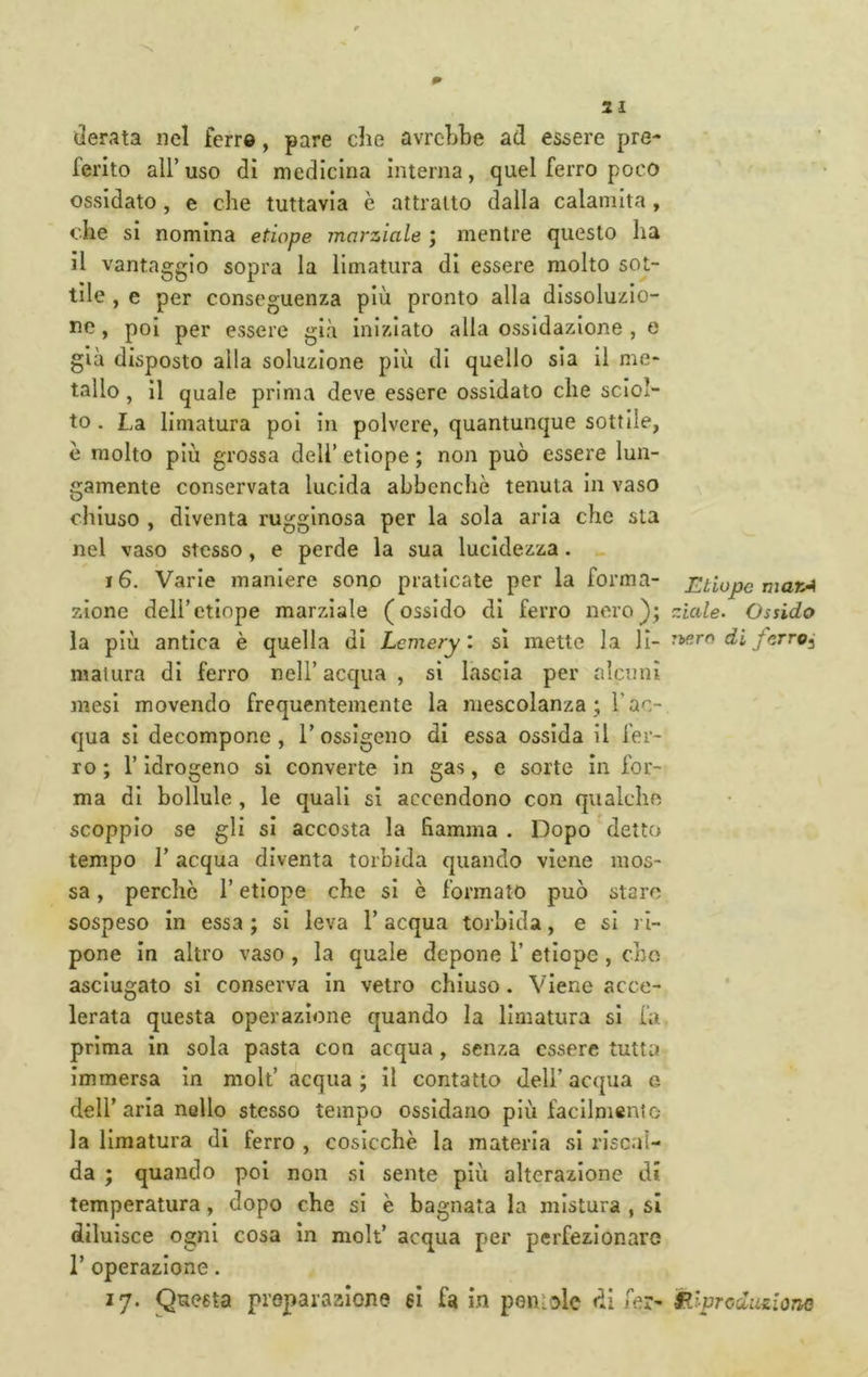 derata nel ferr®, pare die avrdibe ad essere pre- ferito alFuso di medicina interna, quel ferro poco ossidato, e che tuttavia è attratto dalla calamita , che si nomina etiope marziale ; mentre questo ha il vantaggio sopra la limatura di essere molto sot- tile , e per conseguenza più pronto alla dissoluzio- tic, poi per essere già Iniziato alla ossidazione , e già disposto alla soluzione più di quello sia II me- tallo , il quale prima deve essere ossidato che sciol- to . La limatura poi in polvere, quantunque sottile, è molto più grossa dell’ etiope ; non può essere lun- gamente conservata lucida abbenchò tenuta in vaso chiuso , diventa rugginosa per la sola aria che sta nel vaso stesso, e perde la sua lucidezza. 16. Varie maniere sono praticate per la forma- zione dell’etiope marziale (ossido di ferro nero}; la più antica è quella di Lcmery: si mette la li- matura di ferro nell’ acqua , si lascia per alcuni mesi movendo frequentemente la mescolanza ; l’ac- qua si decompone, l’ossigeno di essa ossida il fer- ro ; r idrogeno si converte in gas, e sorte in for- ma di bollule , le quali si accendono con qualche scoppio se gli si accosta la fiamma . Dopo detto tempo r acqua diventa torbida quando viene mos- sa , perche l’etiope che si è formato può staro sospeso in essa ; si leva l’acqua torbida, e si ri- pone in altro vaso, la quale depone 1’ etiope , che asciugato si conserva In vetro chiuso. Viene acce- lerata questa operazione quando la limatura si fa prima In sola pasta con acqua, senza essere tutta immersa In moli’ acqua ; Il contatto dell’ acqua e dell’aria nello stesso tempo ossidano più facllmenlo la limatura di ferro , cosicché la materia si riscal- da ; quando poi non si sente più alterazione di temperatura, dopo che si è bagnata la mistura , si diluisce ogni cosa In moli’ acqua per perfezionare r operazione. 17. Questa preparazione si fa in pentole di fer- Etiope marA ziale- Ossido rbero di fcrro^ illprcduùonG