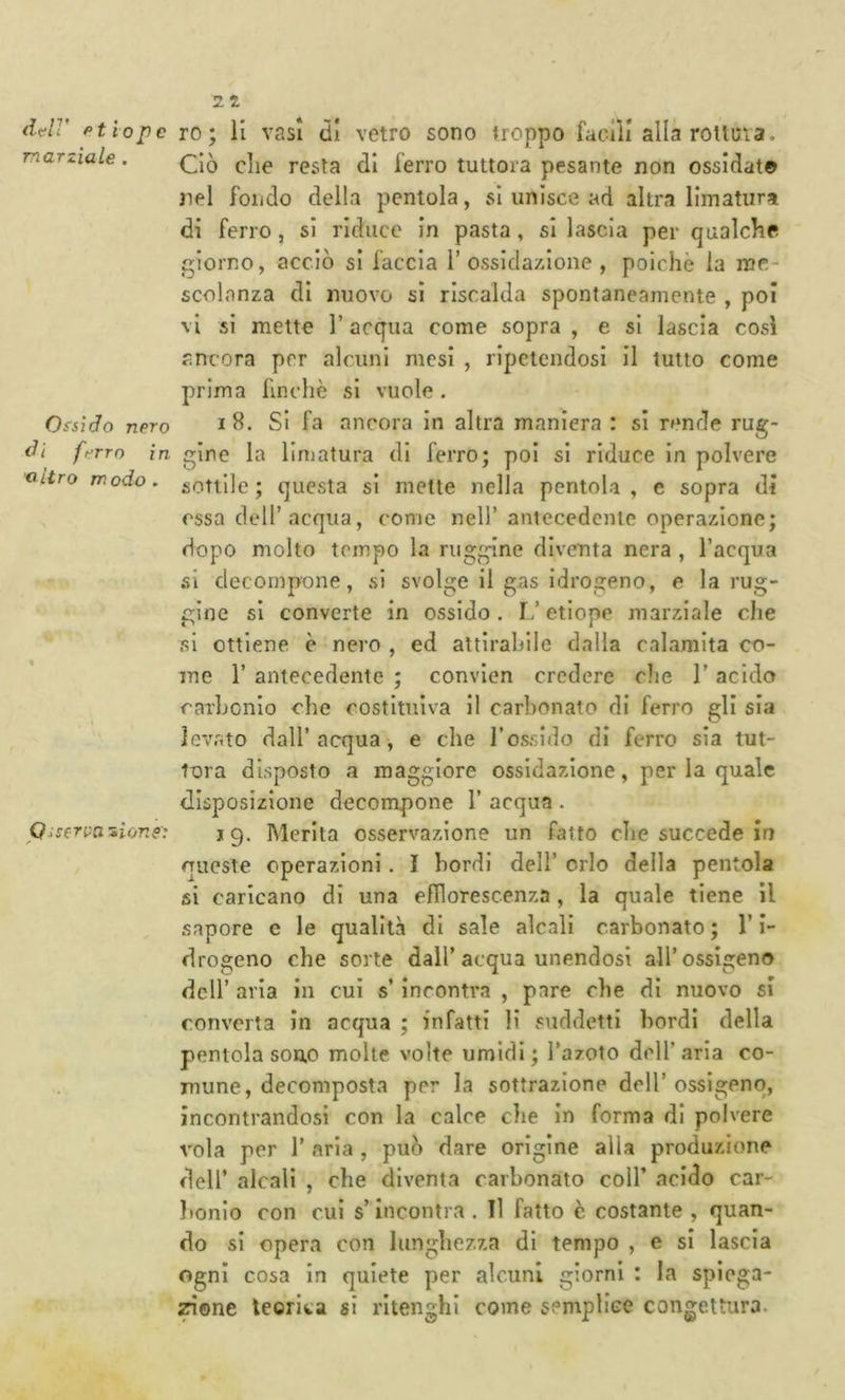 dc-ir Ptiopc marziale . Ossido nero di ft^rrn in 'altro modo . P a serpa si or. e': ro; li vasi (il vetro sono troppo faoili alla rottura. Ciò die resta di ferro tuttora pesante non ossidai© nel fondo della pentola, si unisce ad altra limatura di ferro, si riduce in pasta, si lascia per qualche giorno, acciò si faccia 1’ossidazione , poiché la me- scolanza di nuovo si riscalda spontaneamente , poi vi si mette V acqua come sopra , e si lascia così ancora per alcuni mesi , ripetendosi il tutto come prima finché si vuole. I 8. SI fa ancora in altra maniera : si rende rug- gine la limatura di ferro; poi si riduce in polvere sottile ; questa si mette nella pentola , e sopra di essa deir acqua, come nell’antecedente operazione; dopo molto tempo la ruggine diventa nera , l’acqua si decompone, si svolge il gas idrogeno, e la rug- gine si converte in ossido. 1/ etiope marziale che si ottiene è nero , ed attlrahile dalia calamita co- me r antecedente ; convien credere che 1’ acido carhonio che costituiva il carbonato di ferro gli sia levato dall’acqua, e che l’ossido di ferro sia tut- tora disposto a maggiore ossidazione, per la quale disposizione decompone 1’ acqua . jg. Merita osservazione un fatto die succede in queste operazioni. I bordi dell’ orlo della pentola si caricano di una efllorescenza, la quale tiene il sapore e le qualità di sale alcali carbonato ; l’i- drogeno che sorte dall’acqua unendosi all’ossigeno dell’ aria in cui s incontra , pare che di nuovo si converta in acqua ; infatti li suddetti bordi della pentola son.0 molte volte umidi; l’azoto dell’aria co- mune, decomposta per la sottrazione dell’ossigeno, incontrandosi con la calce che in forma di polvere vola per 1’ aria , può dare origine alla produzione deir alcali , che diventa carbonato coll’ acido car- bonio con cui s’incontra . Il fatto è costante , quan- do si opera con lunghezza di tempo , e si lascia Ogni cosa in quiete per alcuni giorni : la spiega- zione leorita si ritenghi come semplice congettura.