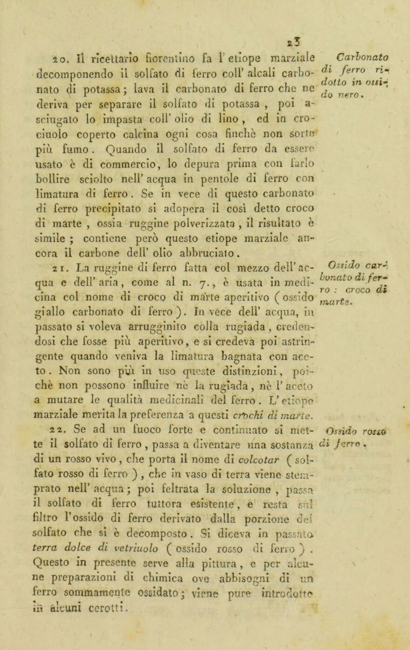 10. Il ricettario fiorentino fa l’etiope marziale decomponendo il solfato di ferro coll’ alcali carbo- nato di potassa; lava il carbonato di ferro che nc deriva per separare il solfato di potassa , poi a- sciugato lo impasta coll’ olio di lino , ed in cro- cinolo coperto calcina ogni cosa finche non sorte più fumo. Quando il solfato di ferro da essere usato è di commercio, lo depura prima con farlo bollire sciolto nell’ acqua in pentole di ferro con limatura di ferro. Se in vece di questo carbonato di ferro precipitato si adopera il così detto croco di marte , ossia ruggine polverizzata , il risultato è simile ; contiene però questo etiope marziale an- cora il carbone dell’olio abbrucialo. 2 1. La ruggine di ferro fatta col mezzo dell’ac- qua e dell’aria, come al n. 7., è usata in medi- cina col nome di croco di marie aperitivo ( ossido giallo carbonato di ferro). Invece dell’acqua, in passato si voleva arrugginito colla rugiada, creden- dosi che fosse più aperitivo, e si credeva poi astrin- gente quando veniva la limatura bagnata con ace- to . Non sono pui in uso queste distinzioni, poi- ché non possono Influire nc la rugiada, nò 1’ aceto a mutare Io qualità medicinali del ferro. L’etiope marziale merita la preferenza a questi crochi di marte. 22. Se ad un fuoco forte e continuato si met- te il solfato di ferro , passa a diventare una sostanza di un rosso vivo, che porta il nome di colcotar ( sol- fato rosso di ferro ) , che in vaso di terra viene stem- prato nell’ acqua ; poi feltrata la soluzione , passa il solfato di ferro tuttora esistente, e resta si;] filtro l’ossido di ferro derivato dalla porzione del solfato che si è decomposto. Si diceva in passalo terra dolce di vetriuolo ( ossido rosso di ferro } . Questo in presente serve alla pittura , c per alcu- ne preparazioni di chimica ove abbisogni di un ferro sommamente ossidato ; viene pure introdotte ifj alcuni cerotti. Cartonato di ferro ri» dotto ÌT\ osti» do nero. Ossido carA tonato di fer» ro : croco di marte. Ossido rosio di ferro .