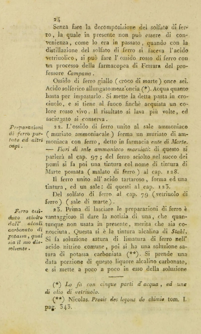 Prt^pa razioni di t'errò por- tote ad altri capi. PcTTO òssi' kito sciolto ^alV alcali arbonato dì mtassa, qual ia il suo dis'- oU’cnte • Senza fare la decomposizione dei solfate di fer- ro , la quale in presente non può essere di con- venienza , come lo era in passato, quando con la distillazione del solfato di ferro si faceva T acido vctriuolìco , si può fare 1’ ossido rosso di ferro con tm processo della farmacopea di Ferrara del pro- fessore Campana . Ossido di ferro giallo (croco di marte) once sei. Acido solforico allungato mezz’oncia (*). Acqua quanto Lasla per impastarlo. Si mette la detta pasta In cro- oluolo, e si tiene al fuoco finché acquista un co- lore rosso vivo. Il risultato si lava più volte, ed r.scIua:.ato si conserva. 1-1. L’ossido di ferro unito al sale ammoniaco ( muriate ammoniacale ) forma un muriate di am- moniaca con ferro , detto In farmacia ente di Blarte. — Fiori -di sale ammoniaco marziali: di questo si parlerà al cap. 97 ; del ferro sciolto nel succo dei pomi si fa poi una tintura col nome di tintura di Marte pomata (malato di ferro) al cap. 128'. Il ferro unito all’ acido tartaroso , forma ed una tintura, ed un sale: di questi al cap. 123. Del solfato di ferro al cap. 79 (vetriuolo di ferro) (sale di marie). 23. Prima di lasciare le preparazioni di ferro c vantaggioso II dare la notizia di una, che quan- tunque non usata in presente, merita che sia co- nosciuta. Questa si è la tintura alcalina di StahL Si fa soluzione satura di limatura di ferro nell' acido nitilco comune, p«oI si ha una soluzione sa- tura di potassa carhoniaia (**)• Si prende una data porzione di questo liquore alcalino carbonato, e si mette a poco a poco In esso della soluzione (*) Lo fa con cinque parti d'acqua y ed una di olio di vetriuolo. (f*) Nicolas. Preels des leqoiis de chiniit tom. I. pag. 343.
