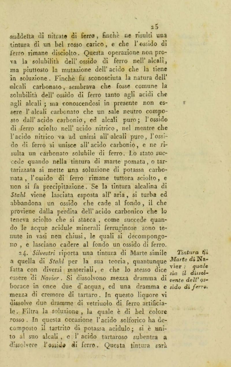 suddetta di nlliaio dì ferro, fiiicli'e uè risulti una tintura dì un bel rosso carico, e che V ossido dì ferro rimane disclolto. Questa operazione non pro- va la solubilità dell’ ossido di ferro nell’ alcali, ina piuttosto la mutazione dell’ acido che la tiene in soluzione . Finche fa sconosciuta la natura dell’ alcali carbonato, sembrava che fosse comune la solubilità dell’ ossido dì ferro tanto agli acidi che agli alcali ; ma conoscendosi in presente non es- t sere l’alcali carbonato che un sale neutro compo- sto dall’acido carbonio, ed alcali puro; l’ossido di ferro sciolto nell’ acido nitrico, nel mentre che l’acido nitrico va ad unirsi all’alcali puro, l’ossi- do di ferro si unisce all’ acido carbonio, e ne ri- sulta un carbonato solubile di ferro. Lo stato suc- cede quando nella tintura di marie pomata, o tar- tarlzzata si mette una soluzione di potassa carbo- nata , l’ossido di ferro rimane tuttora sciolto, e non si fa precipitazione. Se la tintura alcalina di Stalli viene lasciata esposta all’ aria , si turba ed abbandona un ossido che cade al fondo, 11 che proviene dalla perdita dell’ acido carbonico che lo teneva sciolto che si stacca , come succede quan- do le acque acidule minerali ferruginose sono te- nute in vasi non chiusi, le quali si decompongo- no , e lasciano cadere al fondo un ossido di ferro. 24* Silvestri riporta una tintura di Marte simile Tintura Hi a quella di Stohl per la sua teoria, quantunque -^LirfediNa- fatta con diversi materiali, e che lo stesso dice quale . , . sia il aissol- essere di Navier. Si dissolvono mezza dramma di i^ente dell'qs- borace in once due d’acqua, ed una dramma e sido diferr». mezza di cremore di tartaro . In questo liquore vi dissolve due dramme di velrluolo di ferro artificia- le . Filtra la soluzione , la quale è di bel colore rosso . In questa occasione l’acido solforico ha de- composto Il tai'trlto di potassa acidulo; si è uni- to al suo alcali , e 1’ acido tartaroso subentra a dissolvere Tossidi? di ferro. Questa tintura sarà