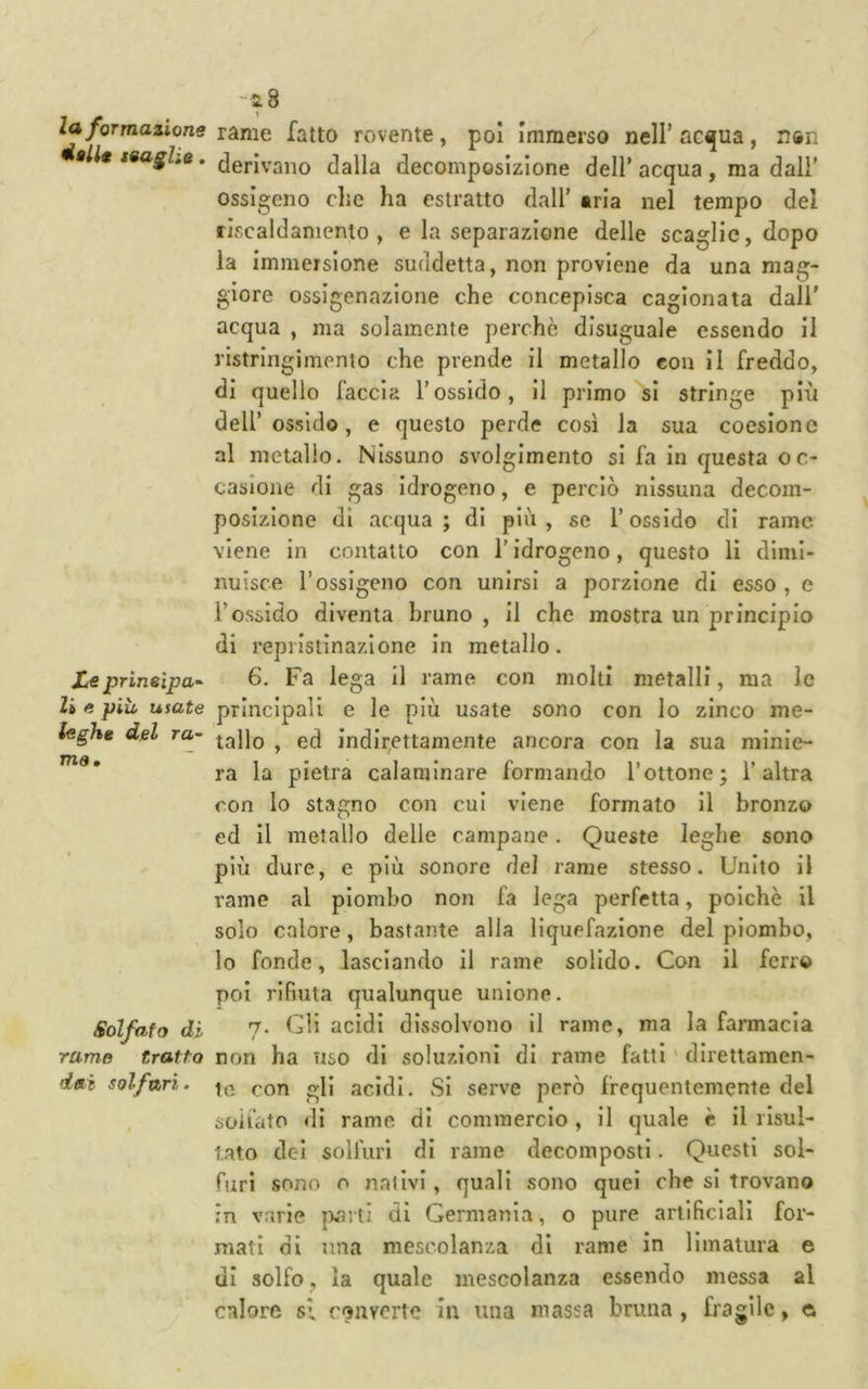 la formazione dalU teagUe, Xe prinsipa- li e piu usate leghe del ra~ TtlS • Solfato di rame tratto dai solfuri. -a 8 rame fatto rovente, poi Immerso nell’ ac^ua, n®n derivano dalla decomposizione dell’ acqua , ma dall’ ossigeno clic ha estratto dall’ «ria nel tempo del riscaldamento, e la separazione delle scaglie, dopo la immersione suddetta, non proviene da una mag- giore ossigenazione che concepisca cagionata dall’ acqua , ma solamente perchè disuguale essendo il ristringimento che prende il metallo eon il freddo, di quello faccia l’ossido, il primo si stringe più dell’ ossido, e questo perde così la sua coesione al metallo. Nissuno svolgimento si fa in questa oc- casione di gas idrogeno, e perciò nissuna decom- posizione di acqua; di più, se l’ossido di rame viene in contatto con l’idrogeno, questo li dimi- nuisce l’ossigeno con unirsi a porzione di esso, e l’ossido diventa bruno , il che mostra un principio di repristinazione in metallo. 6. Fa lega Ì1 rame con molti metalli, ma le principali e le più usate sono con Io zinco me- tallo , ed indir,ettamente ancora con la sua minie- ra la pietra calaniinare formando l’ottone; l’altra con lo stagno con cui viene formato il bronzo ed il metallo delle campane. Queste leghe sono più dure, e più sonore del rame stesso. Unito il rame al piombo non fa lega perfetta, poiché il solo calore, bastante alla liquefazione del piombo, lo fonde, lasciando il rame solido. Con il ferro poi rifiuta qualunque unione. 7. Gli acidi dissolvono il rame, ma la farmacia non ha uso di soluzioni di rame fatti ' direttamen- te con gli acidi. Si serve però frequentemente del solfato di rame di commercio , il quale c il risul- tato dei solfuri di rame decomposti. Questi sol- furi sono o nativi, quali sono quel che si trovano in varie parti di Germania, o pure artificiali for- mati di una mescolanza di rame in limatura e di solfo, la quale mescolanza essendo messa al calore si converte in una massa bruna, fragile, c