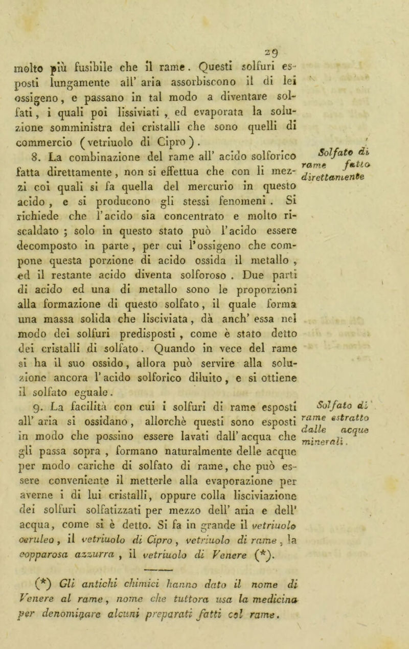molto più fusibile che il rame. Questi solfuri es- posti lungamente all’ aria assorbiscono il (li lei ossigeno, e passano in tal modo a diventare sol- fati , i quali poi lissiviati , ed evaporata la solu- zione somministra dei cristalli che sono quelli di commercio (vetriuolo di Cipro). 8. La combinazione del rame all’ acido solforico fatta direttamente, non si effettua che con li mez- zi coi quali si fa quella del mercurio in questo acido , e si producono gli stessi fenomeni . Si richiede che l’acido sia concentrato e molto ri- scaldato ; solo in questo stato può l’acido essere decomposto in parte , per cui l’ossigeno che com- pone questa porzione di acido ossida il metallo , ed il restante acido diventa solforoso . Due partì di acido ed una di metallo sono le proporzioni alla formazione di questo solfato, il quale forma una massa solida che lisciviata, dà anch’ essa nel modo dei solfuri predisposti , come è stato detto dei cristalli dì solfato. Quando in vece del rame si ha il suo ossido, allora può servire alla solu- zione ancora l’acido solforico diluito, e si ottiene il solfato eguale. 9. La facilità con cui i solfuri di rame esposti all’ aria si ossidano, allorché questi sono esposti In modo che possine essere lavati dall’ acqua che gli passa sopra , formano naturalmente delle acque per modo cariche di solfato di rame, che può es- sere conveniente il metterle alla evaporazione per averne I di lui cristalli, oppure colla lisciviazione dei solluri solfatizzati per mezzo dell’ aria e dell' acqua, come sì è detto. Si fa In grande II vetriuolo ceruleo , il vetriuolo di Cipro , vetriuolo di rame , la eopparosa azzurra , Il vetriuolo di Venere (*). Solfato di rame fatto direttamente Solfato di' rame estratto dalle acquo minerali. (f') Gli antichi chimici hanno dato il nome di Venere al rame, nome che tuttora usa la medicina per denominare alcuni preparati fatti col rame.