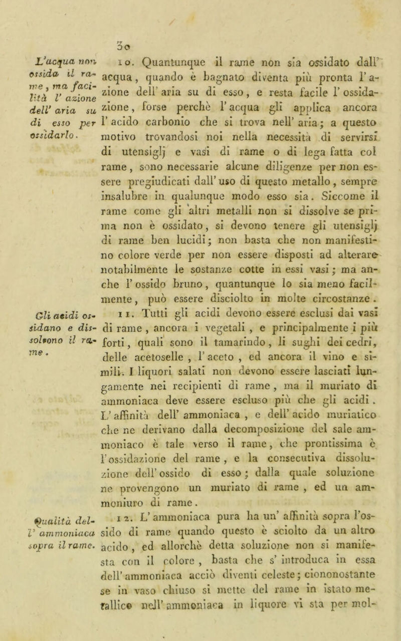 L’ucqua no’i otsida il m- VTB y ma faci- lità V azione dell’ aria su, di esso per ossidarlo. Gli atidi os- sidano e dis- soUono il ra- me . tonalità del- V axnmoniaca sopra il rame. 10. Quantunque il rarne non sia ossidato dall’ acqua, quando è bagnato diventa più pronta l’a- zione deli’ aria su di esso, e resta facile 1’ ossida- zione , forse perchè T acqua gli applica ancora 1’ acido carbonio che si trova nell’ aria ; a questo motivo trovandosi noi nella necessità di servirsi di utensiglj e vasi di rame o di lega fatta col rame, sono necessarie alcune diligenze per non es- sere pregiudicati dall’ uso di questo metallo, sempre insalubre In qualunque modo esso sia. Siccome il rame come gli altri metalli non si dissolve se pri- ma non è ossidato, si devono tenere gli utensigi; di rame ben lucidi ; non basta che non manifesti- no colore verde per non essere disposti ad alterare notabilmente le sostanze colte in essi vasi ; ma an- che r ossido bruno, quantunque lo sia meno facil- mente , può essere disciolto in molte circostanze. 11. Tutti gli acidi devono essere esclusi dai vasi di rame , ancora i vegetali , e principalmente j più forti, quali sono il tamarindo, li suglii dei cedri, delle acetoselle , l’aceto , ed ancora il vino e si- mili. I liquori salati non devono essere lasciati lun- gamente nei recipienti di rame , ma il murlato di ammoniaca deve essere escluso più che gli acidi. L’ ajffinità dell’ ammoniaca , e dell’ acido muriatico che nc derivano dalla decomposizione del sale am- moniaco è tale verso il rame, che prontissima è r ossidazione del rame , e la consecutiva dissolu- zione dell’ ossido di esso ; dalla quale soluzione ne provengono un murlato di rame , ed un am- moniuro di rame. I 2. L’ammoniaca pura ha un’ aiKnità sopra l’os- sido di rame quando questo è sciolto da un altro acido , ed allorché detta soluzione non si manife- sta con II colore , basta che s’ Introduca in essa dell’ammoniaca acciò diventi celeste ; ciononostante se In vaso chiuso si mette del rame in Istaio me- Tallic© ncJl’ammonìaca in liquore vi sta per mol-